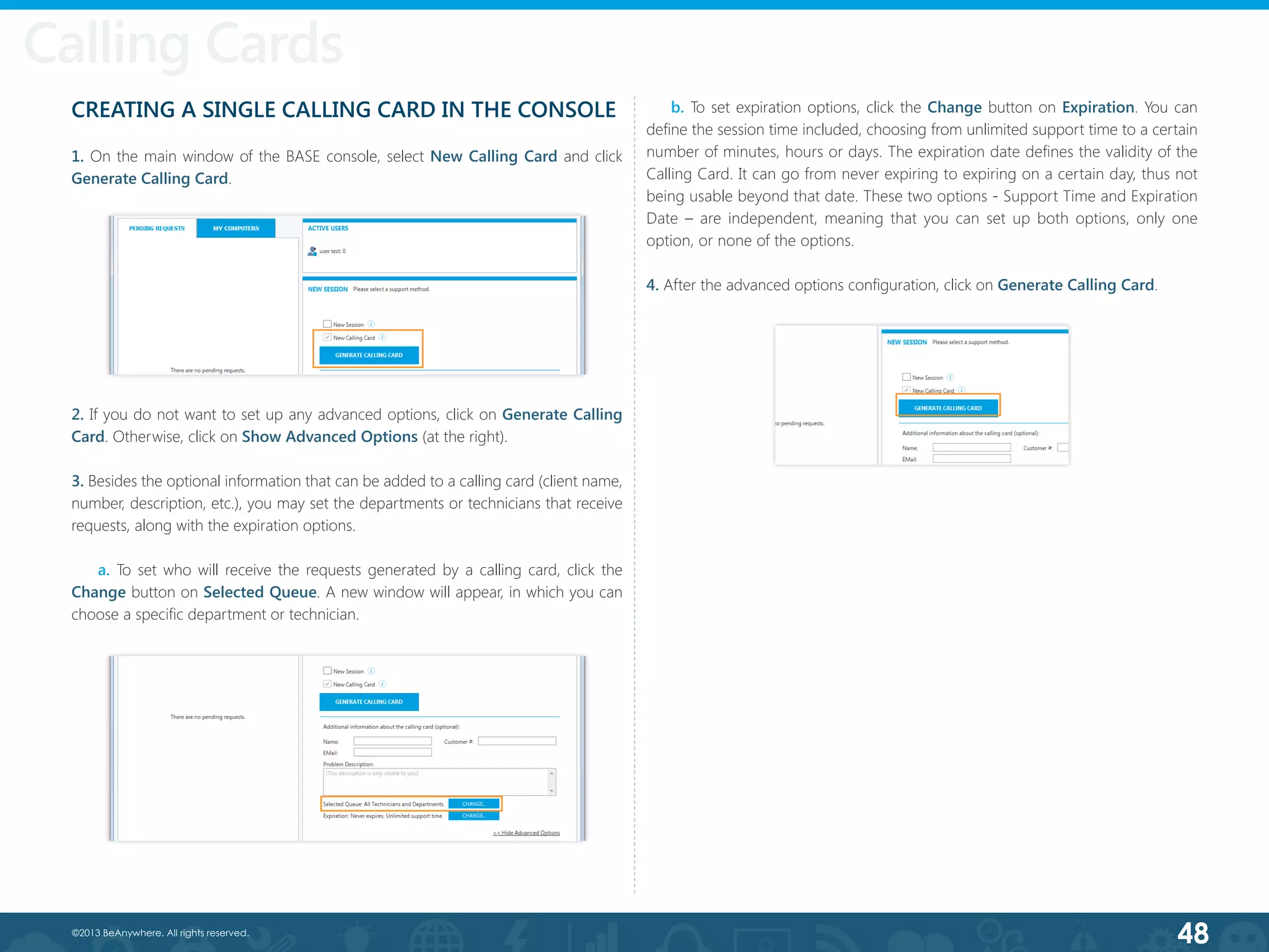 48©2013 BeAnywhere. All rights reserved.
CREATING A SINGLE CALLING CARD IN THE CONSOLE
1. On the main window of the BASE console, select New Calling Card and click
Generate Calling Card.
Calling Cards
2. If you do not want to set up any advanced options, click on Generate Calling
Card. Otherwise, click on Show Advanced Options (at the right).
3. Besides the optional information that can be added to a calling card (client name,
number, description, etc.), you may set the departments or technicians that receive
requests, along with the expiration options.
a. To set who will receive the requests generated by a calling card, click the
Change button on Selected Queue. A new window will appear, in which you can
choose a specific department or technician.
b. To set expiration options, click the Change button on Expiration. You can
define the session time included, choosing from unlimited support time to a certain
number of minutes, hours or days. The expiration date defines the validity of the
Calling Card. It can go from never expiring to expiring on a certain day, thus not
being usable beyond that date. These two options - Support Time and Expiration
Date – are independent, meaning that you can set up both options, only one
option, or none of the options.
4. After the advanced options configuration, click on Generate Calling Card.
 