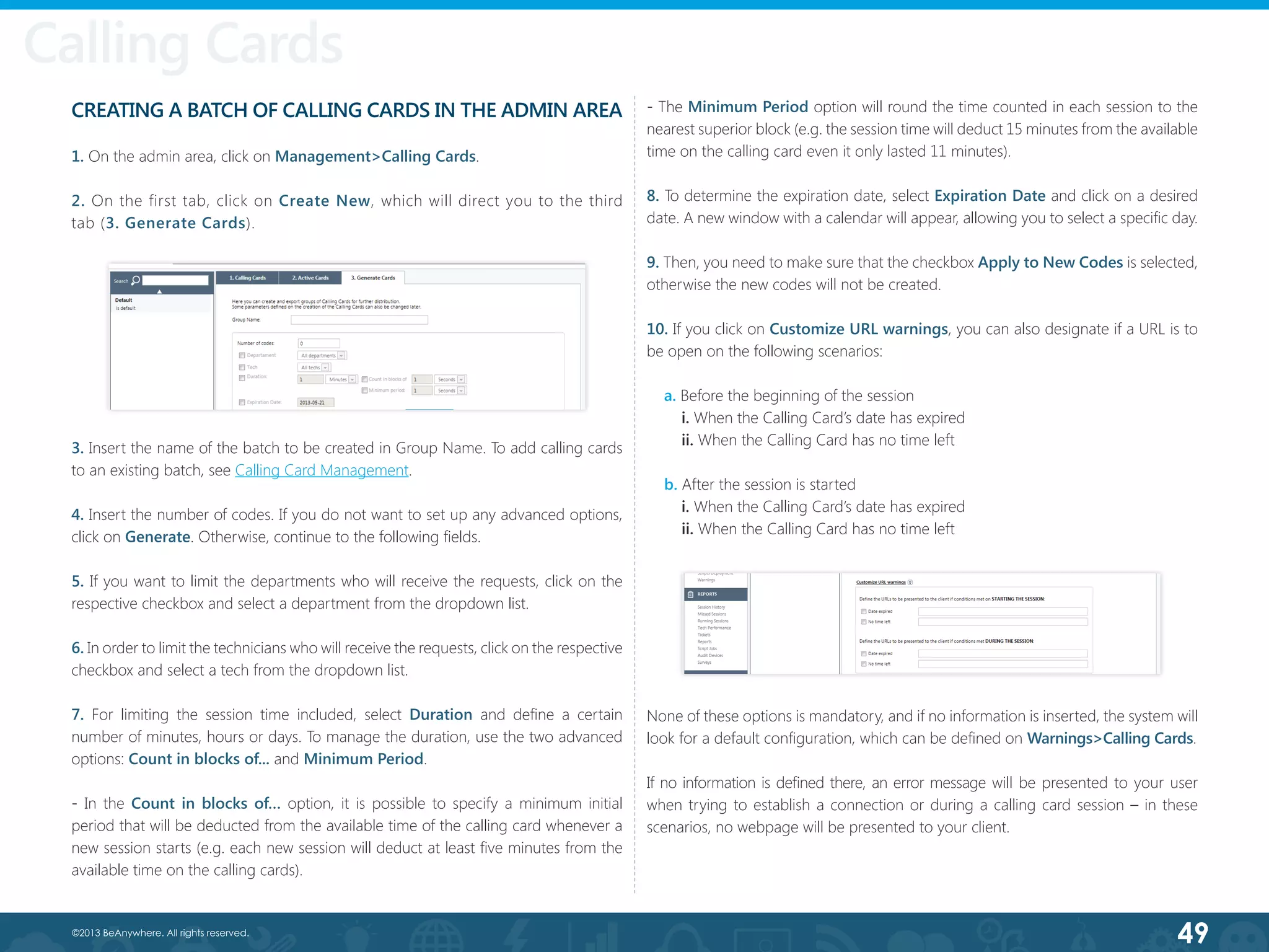 49©2013 BeAnywhere. All rights reserved.
Calling Cards
CREATING A BATCH OF CALLING CARDS IN THE ADMIN AREA
1. On the admin area, click on Management>Calling Cards.
2. On the first tab, click on Create New, which will direct you to the third
tab (3. Generate Cards).
Calling Cards
3. Insert the name of the batch to be created in Group Name. To add calling cards
to an existing batch, see Calling Card Management.
4. Insert the number of codes. If you do not want to set up any advanced options,
click on Generate. Otherwise, continue to the following fields.
5. If you want to limit the departments who will receive the requests, click on the
respective checkbox and select a department from the dropdown list.
6. In order to limit the technicians who will receive the requests, click on the respective
checkbox and select a tech from the dropdown list.
7. For limiting the session time included, select Duration and define a certain
number of minutes, hours or days. To manage the duration, use the two advanced
options: Count in blocks of... and Minimum Period.
- In the Count in blocks of… option, it is possible to specify a minimum initial
period that will be deducted from the available time of the calling card whenever a
new session starts (e.g. each new session will deduct at least five minutes from the
available time on the calling cards).
- The Minimum Period option will round the time counted in each session to the
nearest superior block (e.g. the session time will deduct 15 minutes from the available
time on the calling card even it only lasted 11 minutes).
8. To determine the expiration date, select Expiration Date and click on a desired
date. A new window with a calendar will appear, allowing you to select a specific day.
9. Then, you need to make sure that the checkbox Apply to New Codes is selected,
otherwise the new codes will not be created.
10. If you click on Customize URL warnings, you can also designate if a URL is to
be open on the following scenarios:
a. Before the beginning of the session
i. When the Calling Card’s date has expired
ii. When the Calling Card has no time left
   b. After the session is started
i. When the Calling Card’s date has expired
    ii. When the Calling Card has no time left
None of these options is mandatory, and if no information is inserted, the system will
look for a default configuration, which can be defined on Warnings>Calling Cards.
If no information is defined there, an error message will be presented to your user
when trying to establish a connection or during a calling card session – in these
scenarios, no webpage will be presented to your client.
 