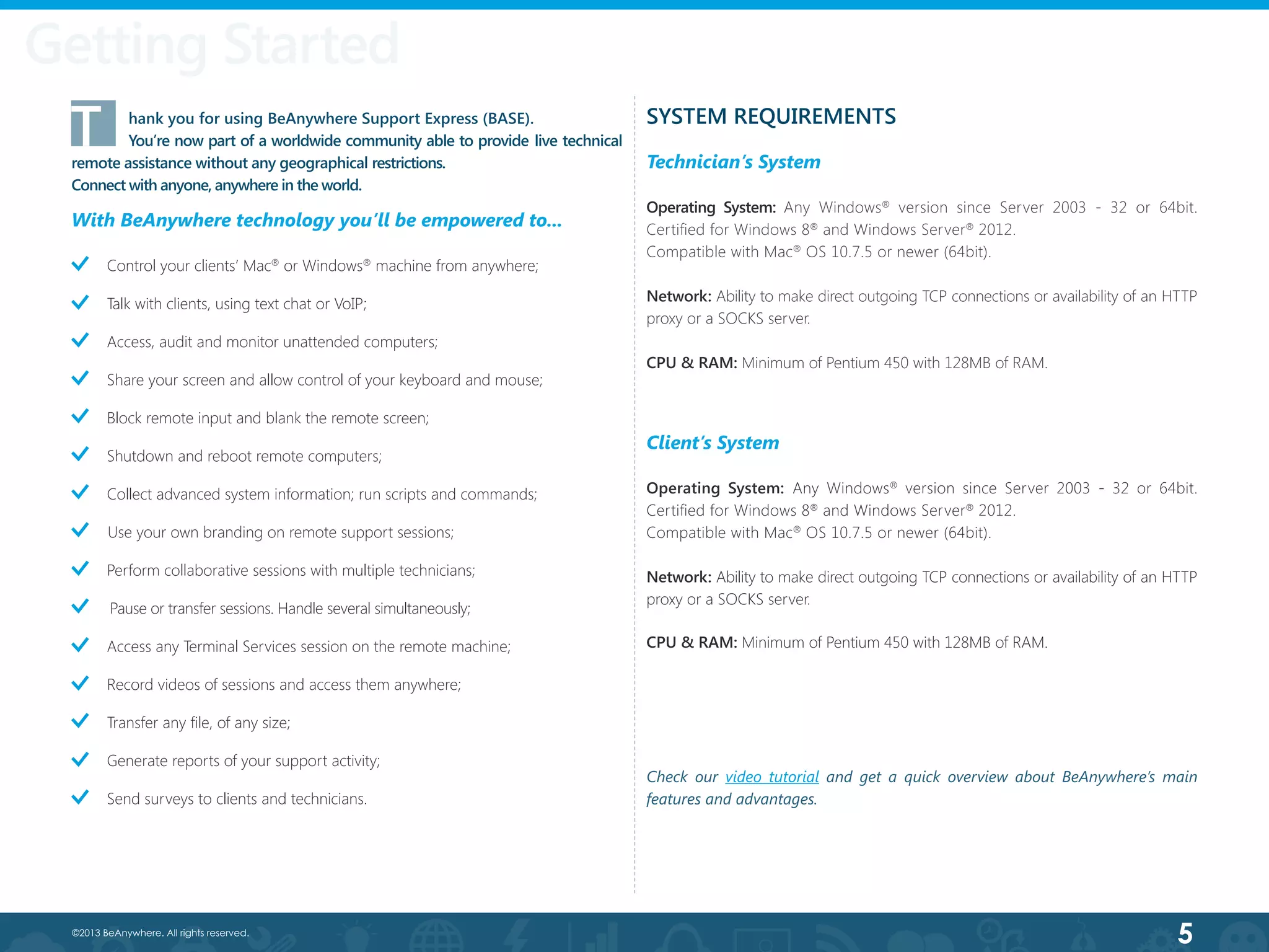 5©2013 BeAnywhere. All rights reserved.
Getting Started
SYSTEM REQUIREMENTS
Technician’s System
Operating System: Any Windows®
version since Server 2003 - 32 or 64bit.
Certified for Windows 8®
and Windows Server®
2012.
Compatible with Mac®
OS 10.7.5 or newer (64bit).
Network: Ability to make direct outgoing TCP connections or availability of an HTTP
proxy or a SOCKS server.
CPU & RAM: Minimum of Pentium 450 with 128MB of RAM.
Control your clients’ Mac®
or Windows®
machine from anywhere;
        Talk with clients, using text chat or VoIP;
        Access, audit and monitor unattended computers;  
Share your screen and allow control of your keyboard and mouse;
Block remote input and blank the remote screen;
Shutdown and reboot remote computers;
Collect advanced system information; run scripts and commands;
Use your own branding on remote support sessions;
Perform collaborative sessions with multiple technicians;
Pause or transfer sessions. Handle several simultaneously;
        Access any Terminal Services session on the remote machine;
Record videos of sessions and access them anywhere;
        Transfer any file, of any size;
Generate reports of your support activity;
Send surveys to clients and technicians.
T	 hank you for using BeAnywhere Support Express (BASE).
	 You’re now part of a worldwide community able to provide live technical
remote assistance without any geographical restrictions.
Connect with anyone, anywhere in the world.
With BeAnywhere technology you’ll be empowered to...
Client’s System
Operating System: Any Windows®
version since Server 2003 - 32 or 64bit.
Certified for Windows 8®
and Windows Server®
2012.
Compatible with Mac®
OS 10.7.5 or newer (64bit).
Network: Ability to make direct outgoing TCP connections or availability of an HTTP
proxy or a SOCKS server.
CPU & RAM: Minimum of Pentium 450 with 128MB of RAM.
Check our video tutorial and get a quick overview about BeAnywhere’s main
features and advantages.
 