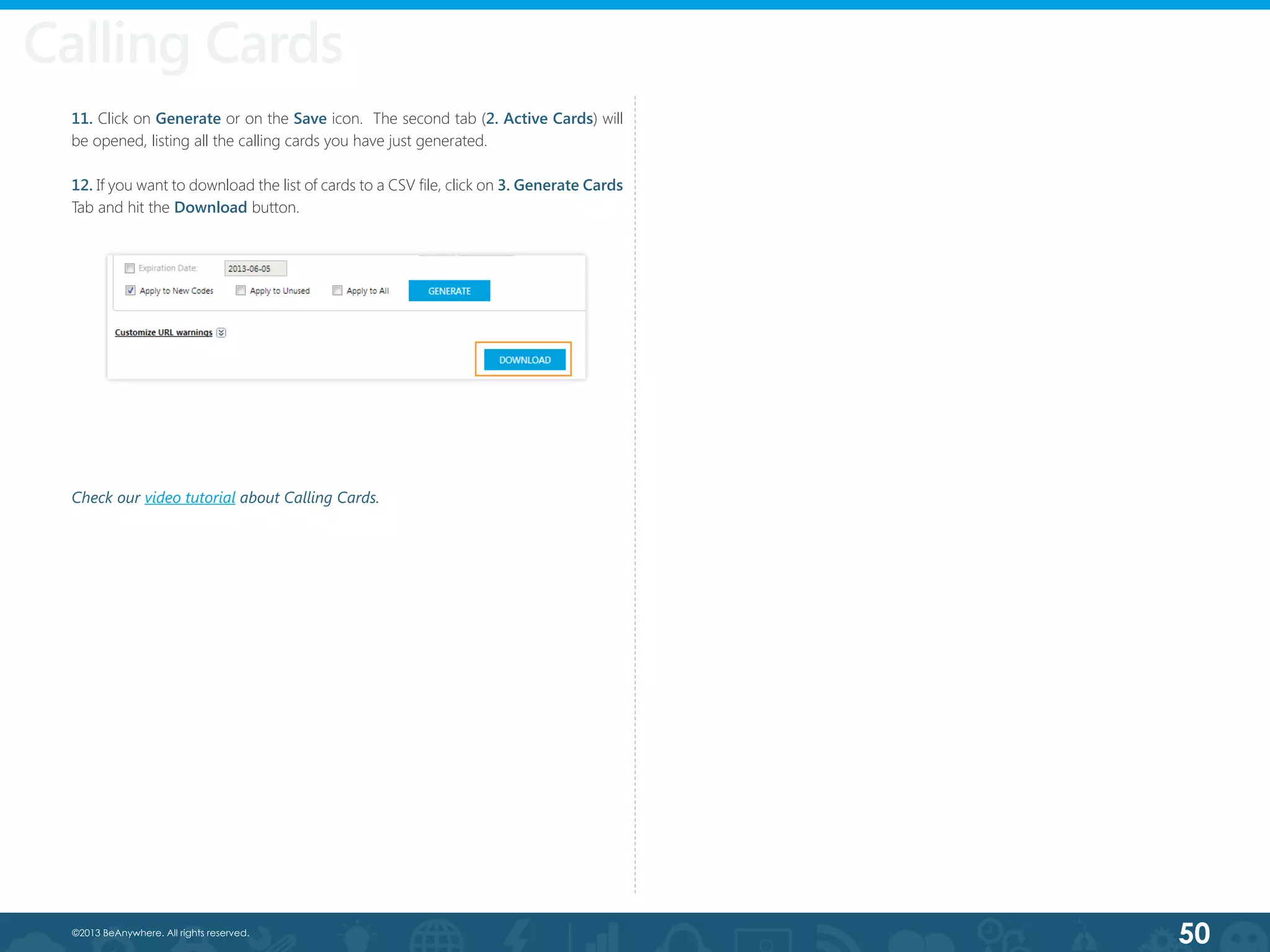 50©2013 BeAnywhere. All rights reserved.
11. Click on Generate or on the Save icon.  The second tab (2. Active Cards) will
be opened, listing all the calling cards you have just generated.
12. If you want to download the list of cards to a CSV file, click on 3. Generate Cards
Tab and hit the Download button.
Calling Cards
Check our video tutorial about Calling Cards.
 