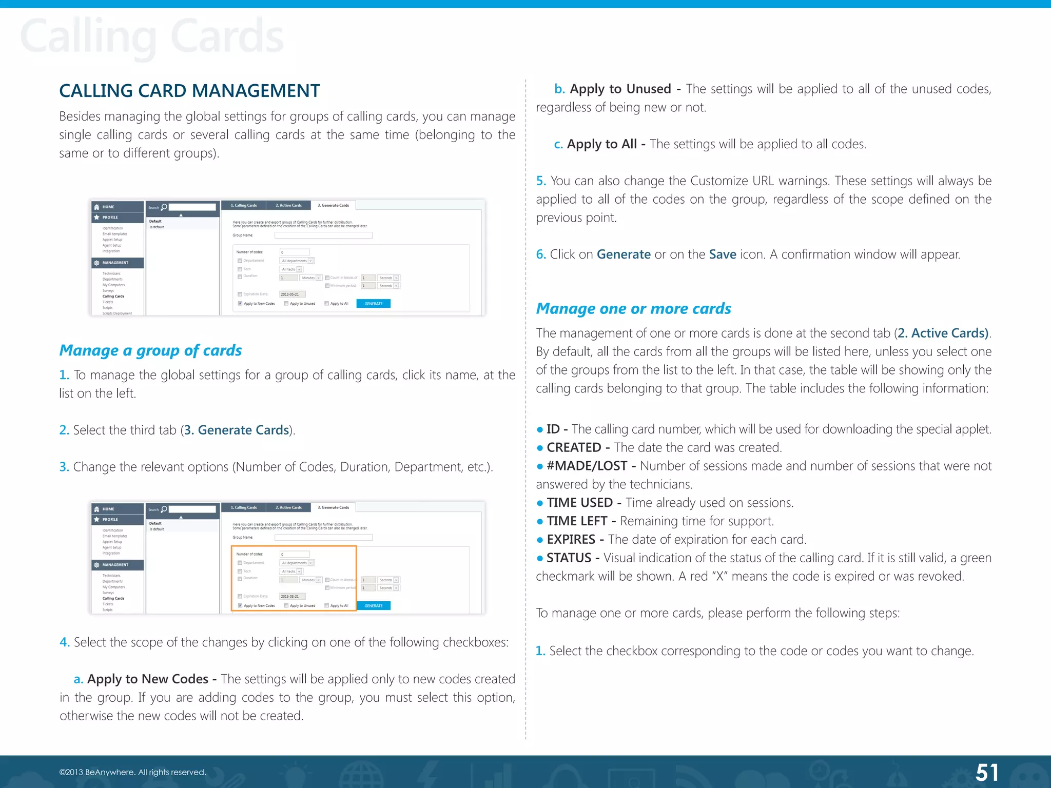 51©2013 BeAnywhere. All rights reserved.
Calling Cards
CALLING CARD MANAGEMENT
Besides managing the global settings for groups of calling cards, you can manage
single calling cards or several calling cards at the same time (belonging to the
same or to different groups).
Calling Cards
Manage a group of cards
1. To manage the global settings for a group of calling cards, click its name, at the
list on the left.
2. Select the third tab (3. Generate Cards).
3. Change the relevant options (Number of Codes, Duration, Department, etc.).
4. Select the scope of the changes by clicking on one of the following checkboxes:
  a. Apply to New Codes - The settings will be applied only to new codes created
in the group. If you are adding codes to the group, you must select this option,
otherwise the new codes will not be created.
b. Apply to Unused - The settings will be applied to all of the unused codes,
regardless of being new or not.
     c. Apply to All - The settings will be applied to all codes.
5. You can also change the Customize URL warnings. These settings will always be
applied to all of the codes on the group, regardless of the scope defined on the
previous point.
6. Click on Generate or on the Save icon. A confirmation window will appear.
Manage one or more cards
The management of one or more cards is done at the second tab (2. Active Cards).
By default, all the cards from all the groups will be listed here, unless you select one
of the groups from the list to the left. In that case, the table will be showing only the
calling cards belonging to that group. The table includes the following information:
● ID - The calling card number, which will be used for downloading the special applet.
● CREATED - The date the card was created.
● #MADE/LOST - Number of sessions made and number of sessions that were not
answered by the technicians.
● TIME USED - Time already used on sessions.
● TIME LEFT - Remaining time for support.
● EXPIRES - The date of expiration for each card.
● STATUS - Visual indication of the status of the calling card. If it is still valid, a green
checkmark will be shown. A red “X” means the code is expired or was revoked.
To manage one or more cards, please perform the following steps:
1. Select the checkbox corresponding to the code or codes you want to change.
 