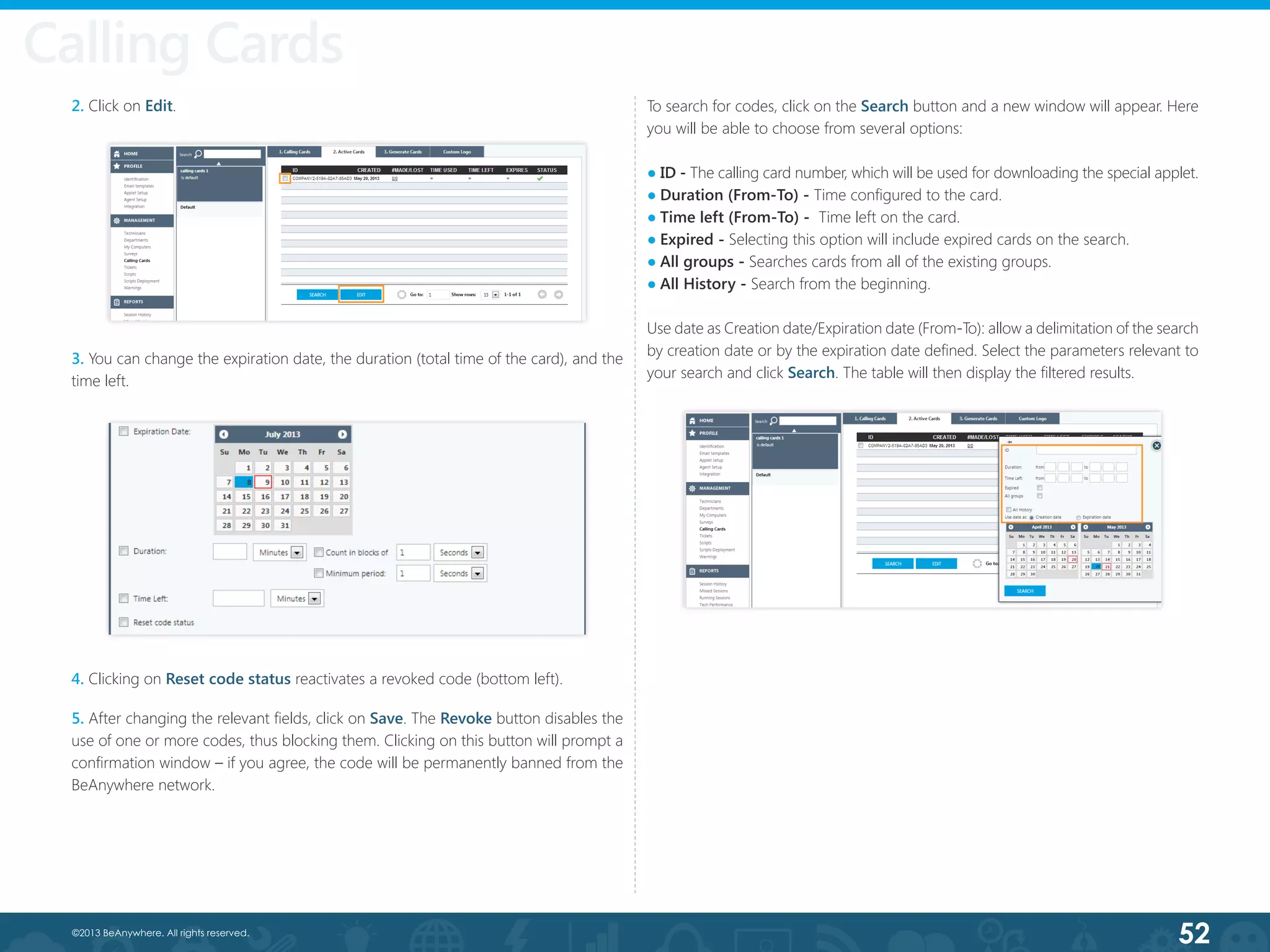 52©2013 BeAnywhere. All rights reserved.
Calling Cards
3. You can change the expiration date, the duration (total time of the card), and the
time left.
4. Clicking on Reset code status reactivates a revoked code (bottom left).
5. After changing the relevant fields, click on Save. The Revoke button disables the
use of one or more codes, thus blocking them. Clicking on this button will prompt a
confirmation window – if you agree, the code will be permanently banned from the
BeAnywhere network.
2. Click on Edit. To search for codes, click on the Search button and a new window will appear. Here
you will be able to choose from several options:
● ID - The calling card number, which will be used for downloading the special applet.
● Duration (From-To) - Time configured to the card.
● Time left (From-To) -  Time left on the card.
● Expired - Selecting this option will include expired cards on the search.
● All groups - Searches cards from all of the existing groups.
● All History - Search from the beginning.
Use date as Creation date/Expiration date (From-To): allow a delimitation of the search
by creation date or by the expiration date defined. Select the parameters relevant to
your search and click Search. The table will then display the filtered results.
Calling Cards
 