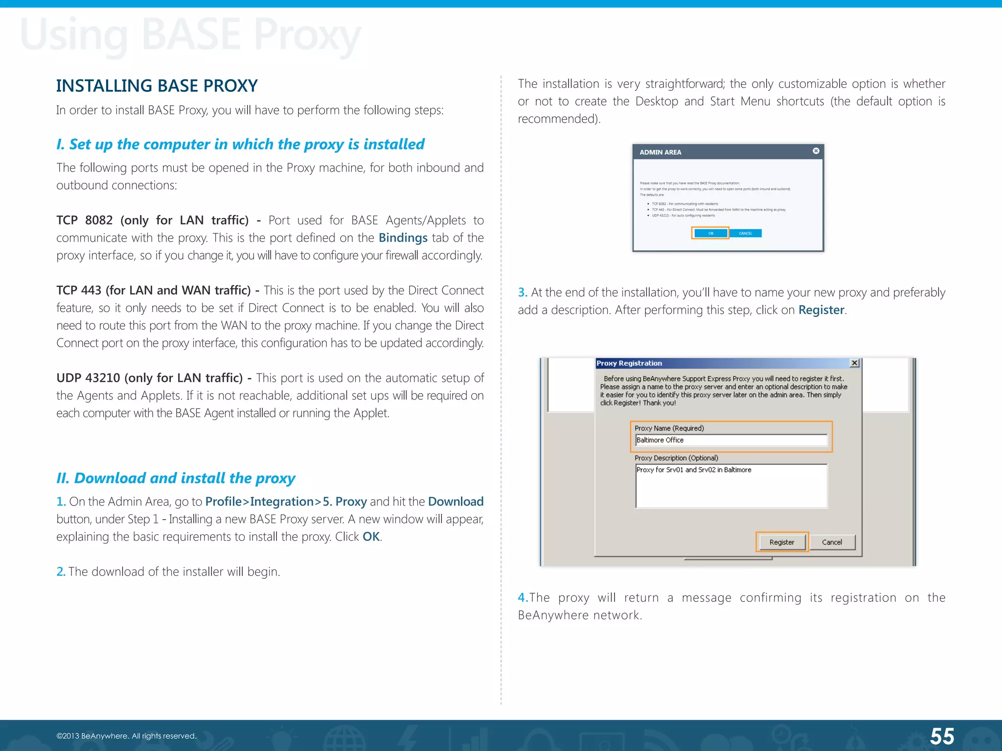 55©2013 BeAnywhere. All rights reserved.
INSTALLING BASE PROXY
In order to install BASE Proxy, you will have to perform the following steps:
I. Set up the computer in which the proxy is installed
The following ports must be opened in the Proxy machine, for both inbound and
outbound connections:
TCP 8082 (only for LAN traffic) - Port used for BASE Agents/Applets to
communicate with the proxy. This is the port defined on the Bindings tab of the
proxy interface, so if you change it, you will have to configure your firewall accordingly.
TCP 443 (for LAN and WAN traffic) - This is the port used by the Direct Connect
feature, so it only needs to be set if Direct Connect is to be enabled. You will also
need to route this port from the WAN to the proxy machine. If you change the Direct
Connect port on the proxy interface, this configuration has to be updated accordingly.
UDP 43210 (only for LAN traffic) - This port is used on the automatic setup of
the Agents and Applets. If it is not reachable, additional set ups will be required on
each computer with the BASE Agent installed or running the Applet.
II. Download and install the proxy
1. On the Admin Area, go to Profile>Integration>5. Proxy and hit the Download
button, under Step 1 - Installing a new BASE Proxy server. A new window will appear,
explaining the basic requirements to install the proxy. Click OK.
2. The download of the installer will begin.
3. At the end of the installation, you’ll have to name your new proxy and preferably
add a description. After performing this step, click on Register.
4.The proxy will return a message confirming its registration on the
BeAnywhere network.
Using BASE Proxy
The installation is very straightforward; the only customizable option is whether
or not to create the Desktop and Start Menu shortcuts (the default option is
recommended).
 