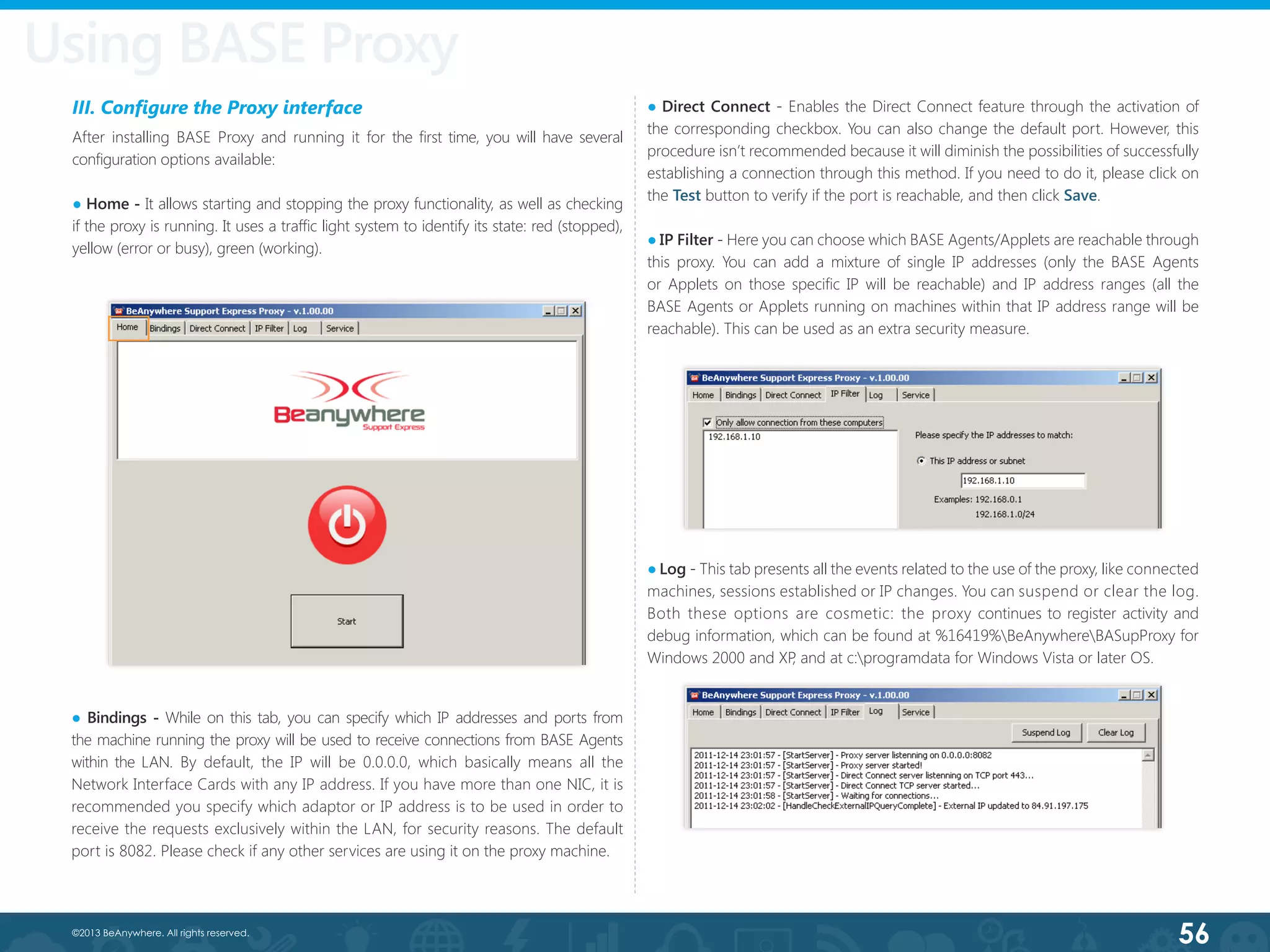 56©2013 BeAnywhere. All rights reserved.
III. Configure the Proxy interface
After installing BASE Proxy and running it for the first time, you will have several
configuration options available:
● Home - It allows starting and stopping the proxy functionality, as well as checking
if the proxy is running. It uses a traffic light system to identify its state: red (stopped),
yellow (error or busy), green (working).
● Bindings - While on this tab, you can specify which IP addresses and ports from
the machine running the proxy will be used to receive connections from BASE Agents
within the LAN. By default, the IP will be 0.0.0.0, which basically means all the
Network Interface Cards with any IP address. If you have more than one NIC, it is
recommended you specify which adaptor or IP address is to be used in order to
receive the requests exclusively within the LAN, for security reasons. The default
port is 8082. Please check if any other services are using it on the proxy machine.
● Direct Connect - Enables the Direct Connect feature through the activation of
the corresponding checkbox. You can also change the default port. However, this
procedure isn’t recommended because it will diminish the possibilities of successfully
establishing a connection through this method. If you need to do it, please click on
the Test button to verify if the port is reachable, and then click Save.
● IP Filter - Here you can choose which BASE Agents/Applets are reachable through
this proxy. You can add a mixture of single IP addresses (only the BASE Agents
or Applets on those specific IP will be reachable) and IP address ranges (all the
BASE Agents or Applets running on machines within that IP address range will be
reachable). This can be used as an extra security measure.
● Log - This tab presents all the events related to the use of the proxy, like connected
machines, sessions established or IP changes. You can suspend or clear the log.
Both these options are cosmetic: the proxy continues to register activity and
debug information, which can be found at %16419%BeAnywhereBASupProxy for
Windows 2000 and XP, and at c:programdata for Windows Vista or later OS.
Using BASE Proxy
 