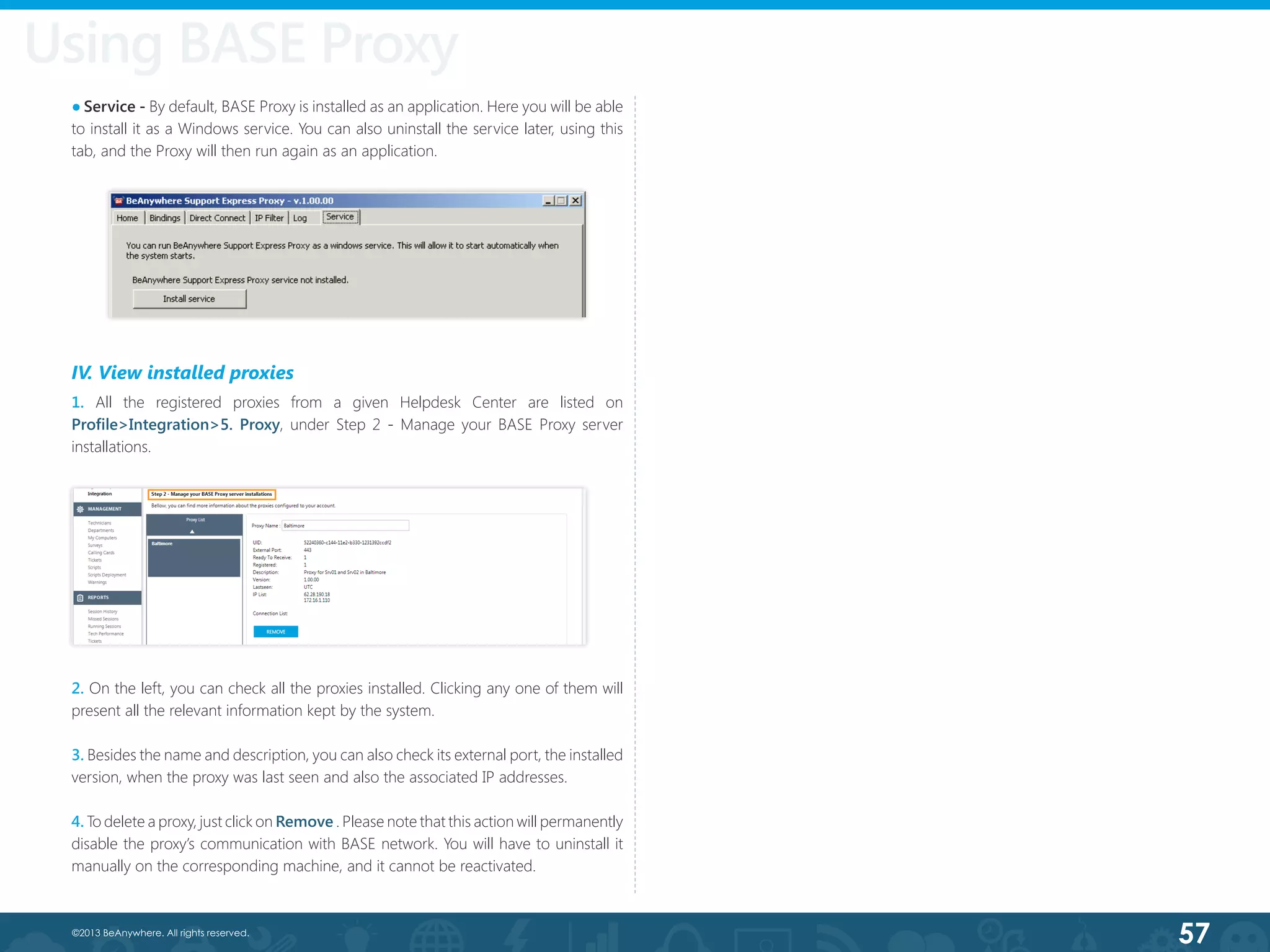 57©2013 BeAnywhere. All rights reserved.
● Service - By default, BASE Proxy is installed as an application. Here you will be able
to install it as a Windows service. You can also uninstall the service later, using this
tab, and the Proxy will then run again as an application.
IV. View installed proxies
1. All the registered proxies from a given Helpdesk Center are listed on
Profile>Integration>5. Proxy, under Step 2 - Manage your BASE Proxy server
installations.
2. On the left, you can check all the proxies installed. Clicking any one of them will
present all the relevant information kept by the system.
3. Besides the name and description, you can also check its external port, the installed
version, when the proxy was last seen and also the associated IP addresses.
4. To delete a proxy, just click on Remove . Please note that this action will permanently
disable the proxy’s communication with BASE network. You will have to uninstall it
manually on the corresponding machine, and it cannot be reactivated.
Using BASE Proxy
 