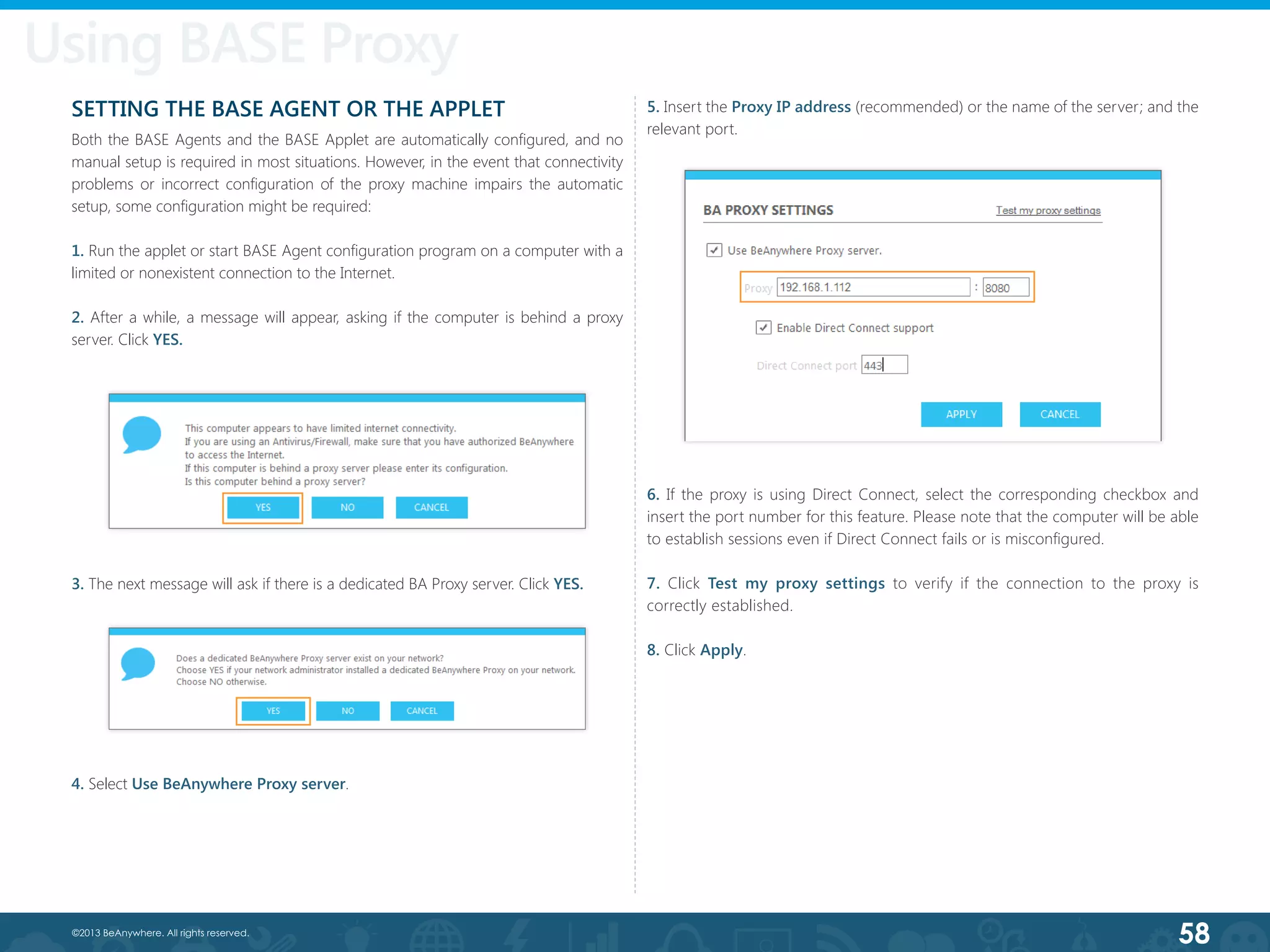 58©2013 BeAnywhere. All rights reserved.
SETTING THE BASE AGENT OR THE APPLET
Both the BASE Agents and the BASE Applet are automatically configured, and no
manual setup is required in most situations. However, in the event that connectivity
problems or incorrect configuration of the proxy machine impairs the automatic
setup, some configuration might be required:
1. Run the applet or start BASE Agent configuration program on a computer with a
limited or nonexistent connection to the Internet.
2. After a while, a message will appear, asking if the computer is behind a proxy
server. Click YES.
3. The next message will ask if there is a dedicated BA Proxy server. Click YES.
4. Select Use BeAnywhere Proxy server.
5. Insert the Proxy IP address (recommended) or the name of the server; and the
relevant port.
6. If the proxy is using Direct Connect, select the corresponding checkbox and
insert the port number for this feature. Please note that the computer will be able
to establish sessions even if Direct Connect fails or is misconfigured.
7. Click Test my proxy settings to verify if the connection to the proxy is
correctly established.
8. Click Apply.
Using BASE Proxy
 