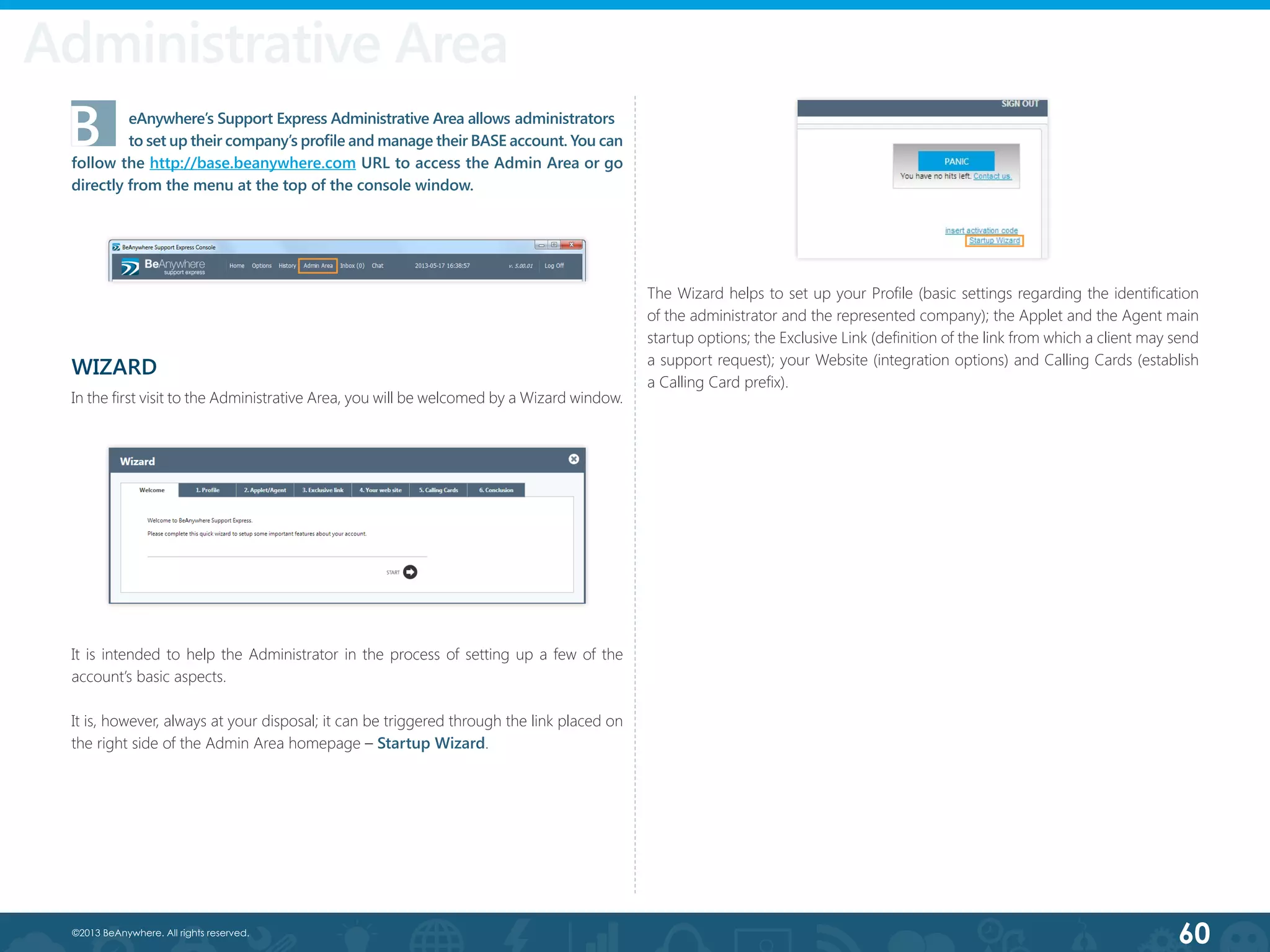 60©2013 BeAnywhere. All rights reserved.
Administrative Area
B	 eAnywhere’s Support Express Administrative Area allows administrators  	
	 to set up their company’s profile and manage their BASE account. You can
follow the http://base.beanywhere.com URL to access the Admin Area or go
directly from the menu at the top of the console window.
WIZARD
In the first visit to the Administrative Area, you will be welcomed by a Wizard window.
It is intended to help the Administrator in the process of setting up a few of the
account’s basic aspects.
It is, however, always at your disposal; it can be triggered through the link placed on
the right side of the Admin Area homepage – Startup Wizard.
The Wizard helps to set up your Profile (basic settings regarding the identification
of the administrator and the represented company); the Applet and the Agent main
startup options; the Exclusive Link (definition of the link from which a client may send
a support request); your Website (integration options) and Calling Cards (establish
a Calling Card prefix).
 