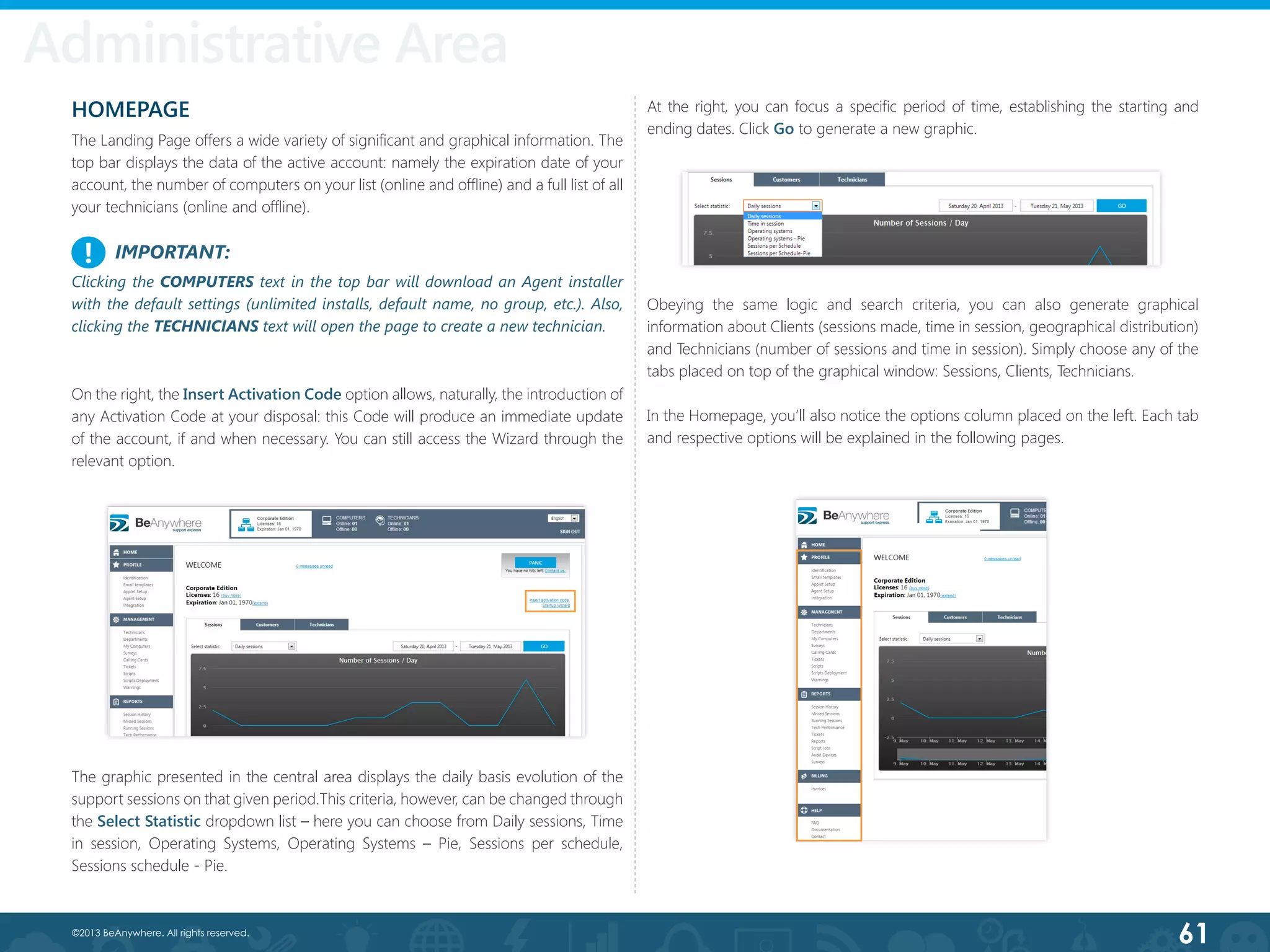 61©2013 BeAnywhere. All rights reserved.
Administrative Area
HOMEPAGE
The Landing Page offers a wide variety of significant and graphical information. The
top bar displays the data of the active account: namely the expiration date of your
account, the number of computers on your list (online and offline) and a full list of all
your technicians (online and offline).
The graphic presented in the central area displays the daily basis evolution of the
support sessions on that given period.This criteria, however, can be changed through
the Select Statistic dropdown list – here you can choose from Daily sessions, Time
in session, Operating Systems, Operating Systems – Pie, Sessions per schedule,
Sessions schedule - Pie.
At the right, you can focus a specific period of time, establishing the starting and
ending dates. Click Go to generate a new graphic.
On the right, the Insert Activation Code option allows, naturally, the introduction of
any Activation Code at your disposal: this Code will produce an immediate update
of the account, if and when necessary. You can still access the Wizard through the
relevant option.
Obeying the same logic and search criteria, you can also generate graphical
information about Clients (sessions made, time in session, geographical distribution)
and Technicians (number of sessions and time in session). Simply choose any of the
tabs placed on top of the graphical window: Sessions, Clients, Technicians.
In the Homepage, you’ll also notice the options column placed on the left. Each tab
and respective options will be explained in the following pages.
IMPORTANT:
Clicking the COMPUTERS text in the top bar will download an Agent installer
with the default settings (unlimited installs, default name, no group, etc.). Also,
clicking the TECHNICIANS text will open the page to create a new technician.
!
 