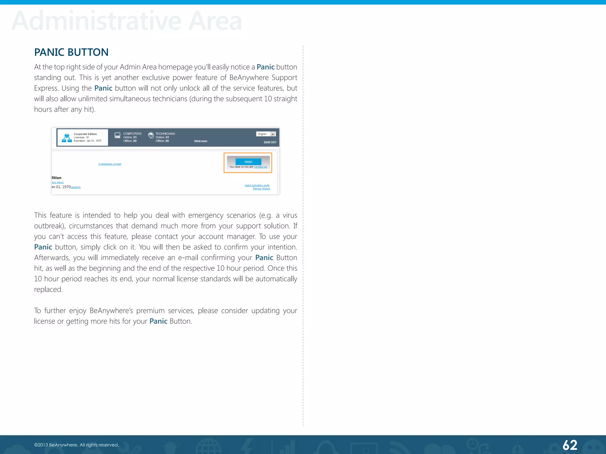 62©2013 BeAnywhere. All rights reserved.
Administrative Area
PANIC BUTTON
At the top right side of your Admin Area homepage you’ll easily notice a Panic button
standing out. This is yet another exclusive power feature of BeAnywhere Support
Express. Using the Panic button will not only unlock all of the service features, but
will also allow unlimited simultaneous technicians (during the subsequent 10 straight
hours after any hit).
This feature is intended to help you deal with emergency scenarios (e.g. a virus
outbreak), circumstances that demand much more from your support solution. If
you can’t access this feature, please contact your account manager. To use your
Panic button, simply click on it. You will then be asked to confirm your intention.
Afterwards, you will immediately receive an e-mail confirming your Panic Button
hit, as well as the beginning and the end of the respective 10 hour period. Once this
10 hour period reaches its end, your normal license standards will be automatically
replaced.
To further enjoy BeAnywhere’s premium services, please consider updating your
license or getting more hits for your Panic Button.
 