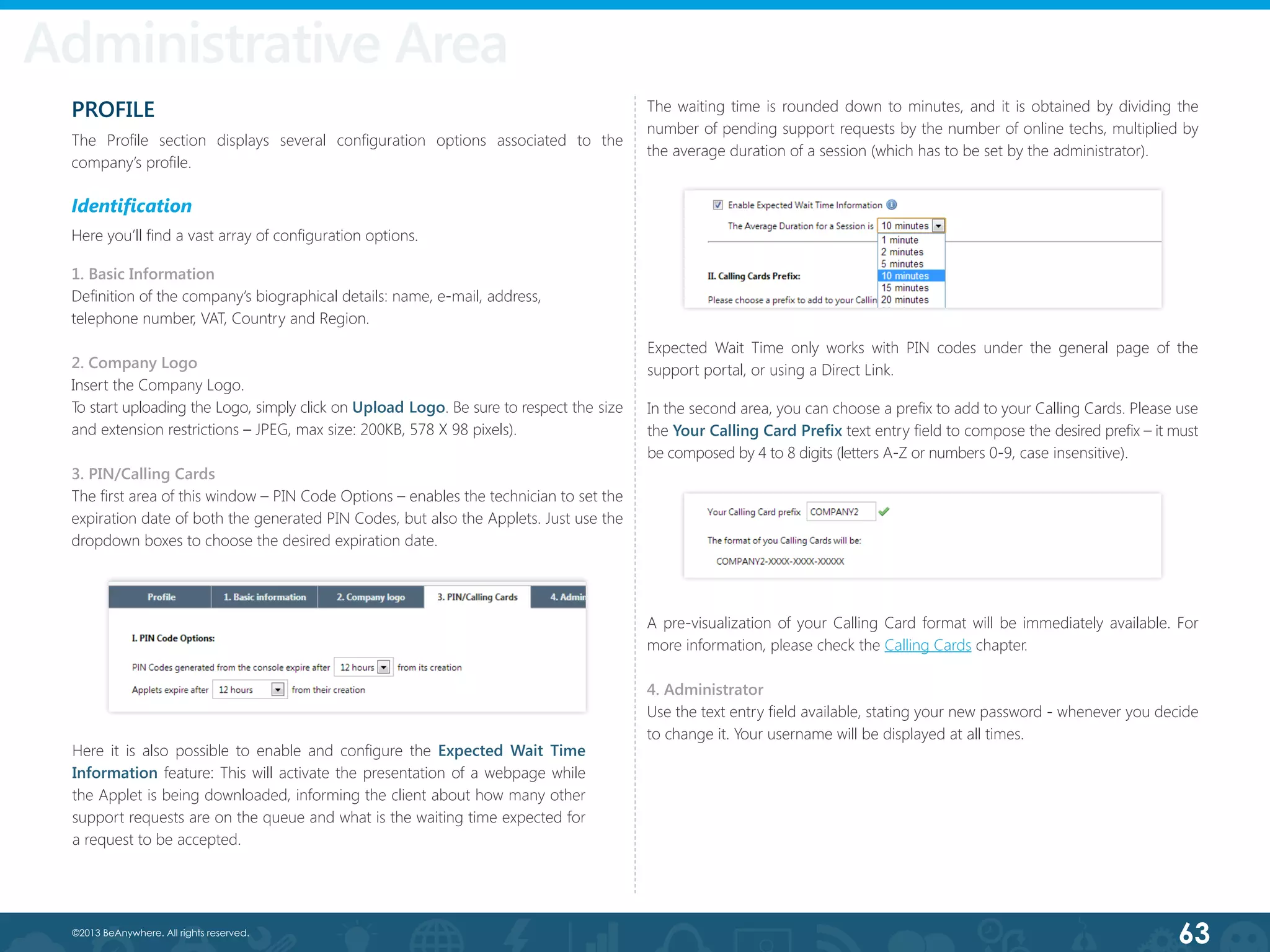 63©2013 BeAnywhere. All rights reserved.
Administrative Area
PROFILE
The Profile section displays several configuration options associated to the
company’s profile.
Identification
Here you’ll find a vast array of configuration options.
1. Basic Information
Definition of the company’s biographical details: name, e-mail, address,
telephone number, VAT, Country and Region.
2. Company Logo
Insert the Company Logo.
To start uploading the Logo, simply click on Upload Logo. Be sure to respect the size
and extension restrictions – JPEG, max size: 200KB, 578 X 98 pixels).
3. PIN/Calling Cards
The first area of this window – PIN Code Options – enables the technician to set the
expiration date of both the generated PIN Codes, but also the Applets. Just use the
dropdown boxes to choose the desired expiration date.
A pre-visualization of your Calling Card format will be immediately available. For
more information, please check the Calling Cards chapter.
4. Administrator
Use the text entry field available, stating your new password - whenever you decide
to change it. Your username will be displayed at all times.
In the second area, you can choose a prefix to add to your Calling Cards. Please use
the Your Calling Card Prefix text entry field to compose the desired prefix – it must
be composed by 4 to 8 digits (letters A-Z or numbers 0-9, case insensitive).
The waiting time is rounded down to minutes, and it is obtained by dividing the
number of pending support requests by the number of online techs, multiplied by
the average duration of a session (which has to be set by the administrator).
Here it is also possible to enable and configure the Expected Wait Time
Information feature: This will activate the presentation of a webpage while
the Applet is being downloaded, informing the client about how many other
support requests are on the queue and what is the waiting time expected for
a request to be accepted.
Expected Wait Time only works with PIN codes under the general page of the
support portal, or using a Direct Link.
 