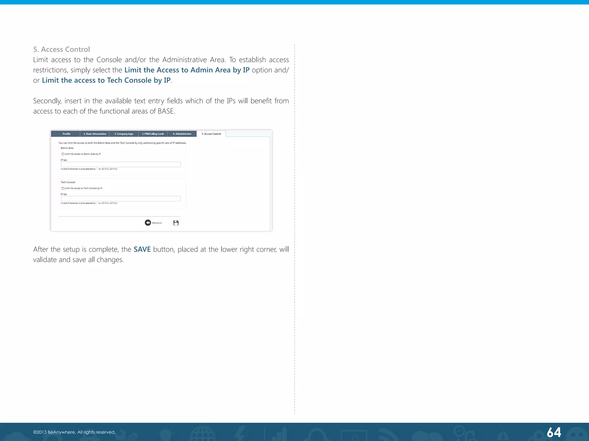 64©2013 BeAnywhere. All rights reserved.
5. Access Control
Limit access to the Console and/or the Administrative Area. To establish access
restrictions, simply select the Limit the Access to Admin Area by IP option and/
or Limit the access to Tech Console by IP.
Secondly, insert in the available text entry fields which of the IPs will benefit from
access to each of the functional areas of BASE.
After the setup is complete, the SAVE button, placed at the lower right corner, will
validate and save all changes.
 
