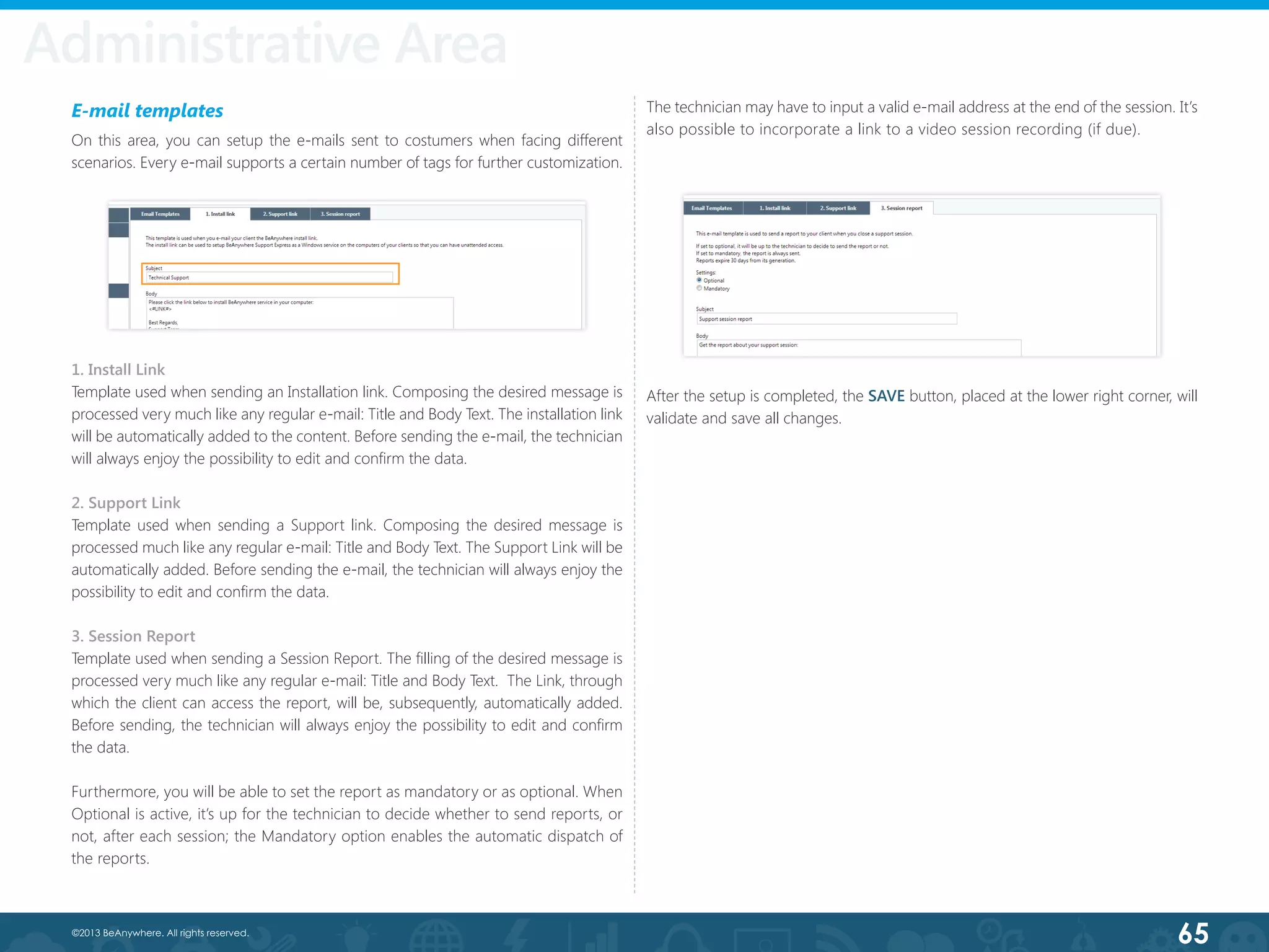 65©2013 BeAnywhere. All rights reserved.
Administrative Area
E-mail templates
On this area, you can setup the e-mails sent to costumers when facing different
scenarios. Every e-mail supports a certain number of tags for further customization.
1. Install Link
Template used when sending an Installation link. Composing the desired message is
processed very much like any regular e-mail: Title and Body Text. The installation link
will be automatically added to the content. Before sending the e-mail, the technician
will always enjoy the possibility to edit and confirm the data.
2. Support Link
Template used when sending a Support link. Composing the desired message is
processed much like any regular e-mail: Title and Body Text. The Support Link will be
automatically added. Before sending the e-mail, the technician will always enjoy the
possibility to edit and confirm the data.
3. Session Report
Template used when sending a Session Report. The filling of the desired message is
processed very much like any regular e-mail: Title and Body Text.  The Link, through
which the client can access the report, will be, subsequently, automatically added.  
Before sending, the technician will always enjoy the possibility to edit and confirm
the data.
Furthermore, you will be able to set the report as mandatory or as optional. When
Optional is active, it’s up for the technician to decide whether to send reports, or
not, after each session; the Mandatory option enables the automatic dispatch of
the reports.
The technician may have to input a valid e-mail address at the end of the session. It’s
also possible to incorporate a link to a video session recording (if due).
After the setup is completed, the SAVE button, placed at the lower right corner, will
validate and save all changes.
 