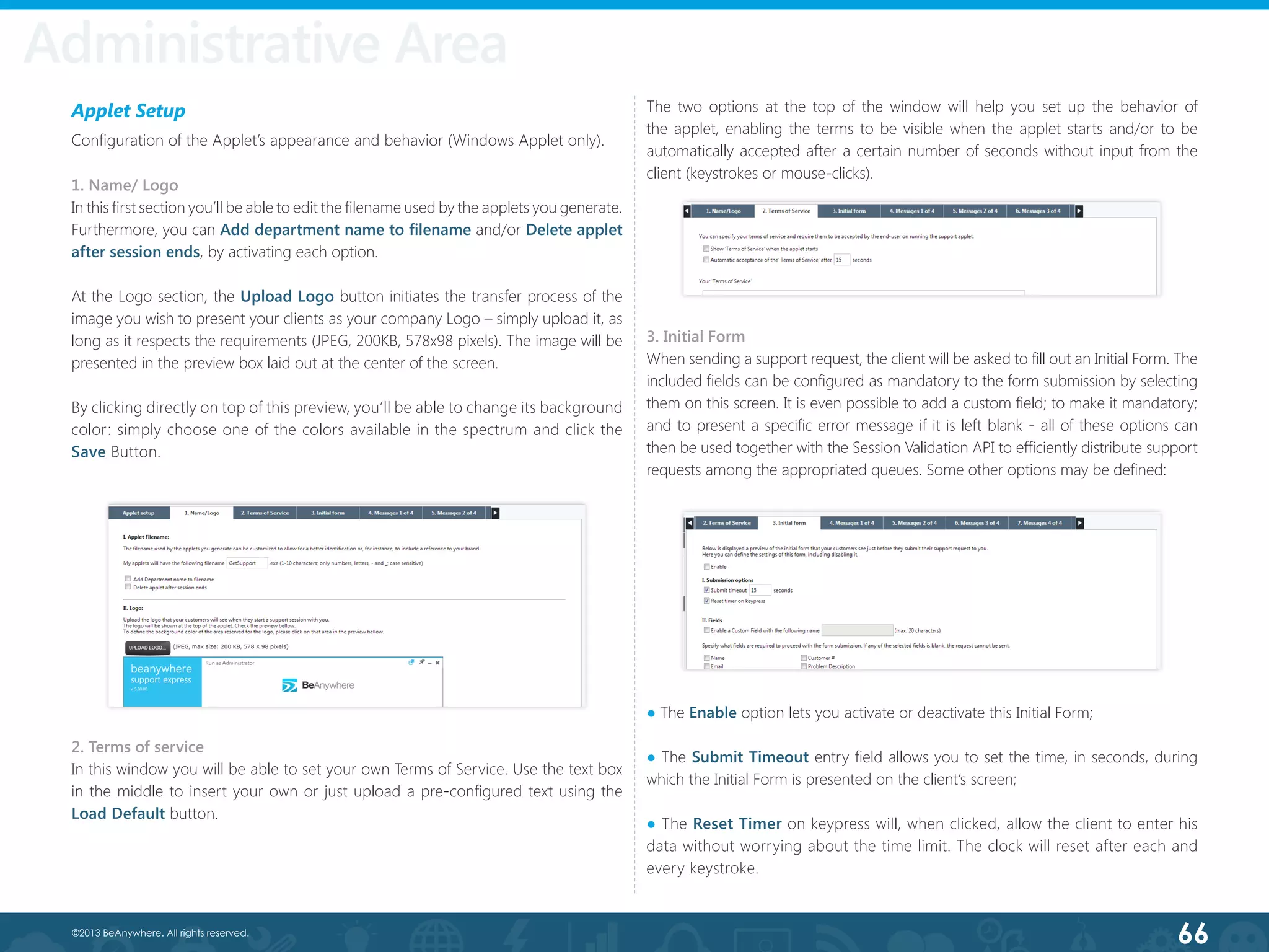 66©2013 BeAnywhere. All rights reserved.
Administrative AreaAdministrative Area
Applet Setup
Configuration of the Applet’s appearance and behavior (Windows Applet only).
1. Name/ Logo
In this first section you’ll be able to edit the filename used by the applets you generate.
Furthermore, you can Add department name to filename and/or Delete applet
after session ends, by activating each option.
At the Logo section, the Upload Logo button initiates the transfer process of the
image you wish to present your clients as your company Logo – simply upload it, as
long as it respects the requirements (JPEG, 200KB, 578x98 pixels). The image will be
presented in the preview box laid out at the center of the screen.
By clicking directly on top of this preview, you’ll be able to change its background
color: simply choose one of the colors available in the spectrum and click the
Save Button.
2. Terms of service
In this window you will be able to set your own Terms of Service. Use the text box
in the middle to insert your own or just upload a pre-configured text using the
Load Default button.
3. Initial Form
When sending a support request, the client will be asked to fill out an Initial Form. The
included fields can be configured as mandatory to the form submission by selecting
them on this screen. It is even possible to add a custom field; to make it mandatory;
and to present a specific error message if it is left blank - all of these options can
then be used together with the Session Validation API to efficiently distribute support
requests among the appropriated queues. Some other options may be defined:
The two options at the top of the window will help you set up the behavior of
the applet, enabling the terms to be visible when the applet starts and/or to be
automatically accepted after a certain number of seconds without input from the
client (keystrokes or mouse-clicks).
● The Enable option lets you activate or deactivate this Initial Form;
● The Submit Timeout entry field allows you to set the time, in seconds, during
which the Initial Form is presented on the client’s screen;
● The Reset Timer on keypress will, when clicked, allow the client to enter his
data without worrying about the time limit. The clock will reset after each and
every keystroke.
 