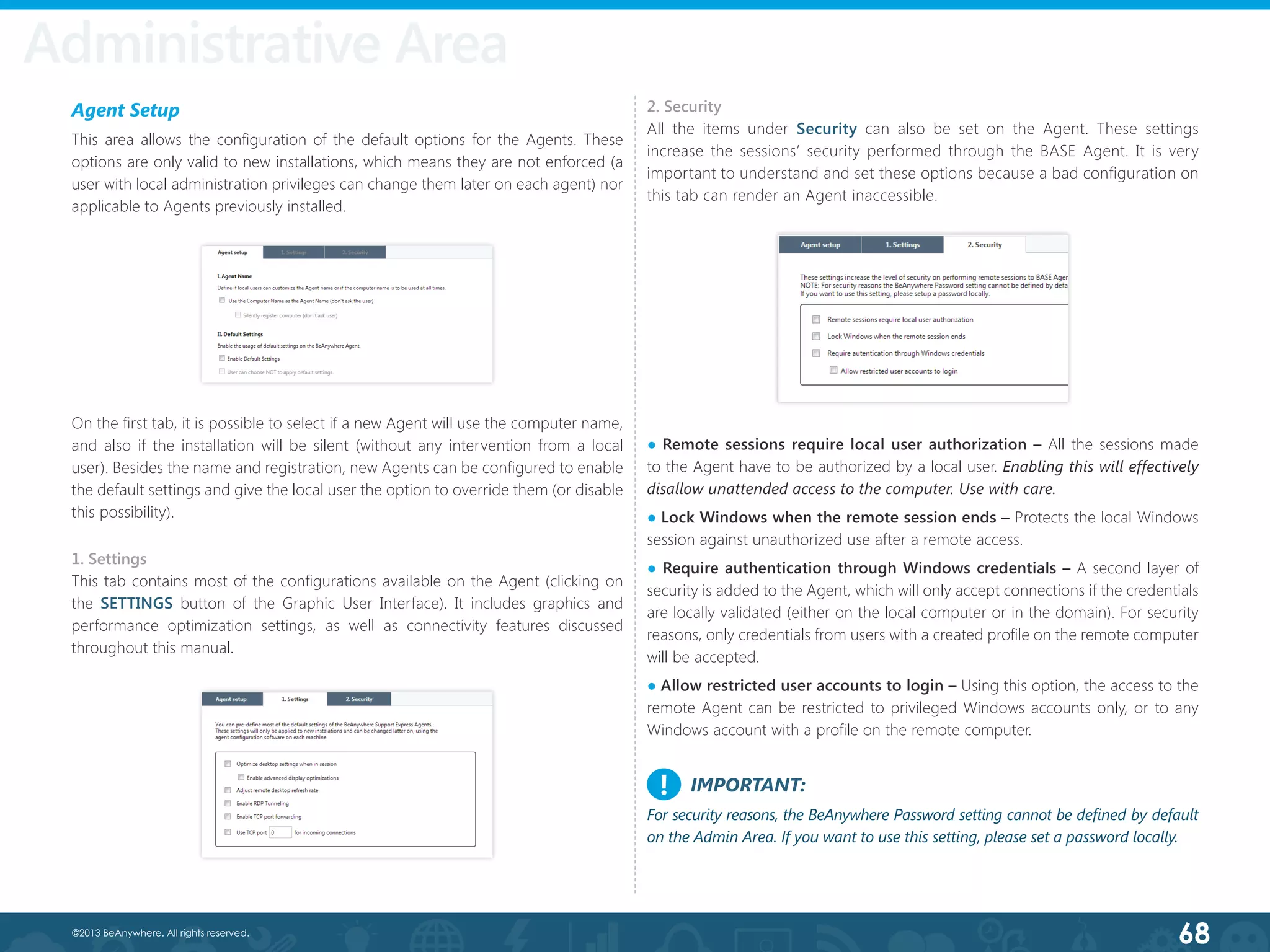 68©2013 BeAnywhere. All rights reserved.
Administrative Area
Agent Setup
This area allows the configuration of the default options for the Agents. These
options are only valid to new installations, which means they are not enforced (a
user with local administration privileges can change them later on each agent) nor
applicable to Agents previously installed.
On the first tab, it is possible to select if a new Agent will use the computer name,
and also if the installation will be silent (without any intervention from a local
user). Besides the name and registration, new Agents can be configured to enable
the default settings and give the local user the option to override them (or disable
this possibility).
1. Settings
This tab contains most of the configurations available on the Agent (clicking on
the SETTINGS button of the Graphic User Interface). It includes graphics and
performance optimization settings, as well as connectivity features discussed
throughout this manual.
2. Security
All the items under Security can also be set on the Agent. These settings
increase the sessions’ security performed through the BASE Agent. It is very
important to understand and set these options because a bad configuration on
this tab can render an Agent inaccessible.
● Remote sessions require local user authorization – All the sessions made
to the Agent have to be authorized by a local user. Enabling this will effectively
disallow unattended access to the computer. Use with care.	
● Lock Windows when the remote session ends – Protects the local Windows
session against unauthorized use after a remote access.
● Require authentication through Windows credentials – A second layer of
security is added to the Agent, which will only accept connections if the credentials
are locally validated (either on the local computer or in the domain). For security
reasons, only credentials from users with a created profile on the remote computer
will be accepted.
● Allow restricted user accounts to login – Using this option, the access to the
remote Agent can be restricted to privileged Windows accounts only, or to any
Windows account with a profile on the remote computer.
IMPORTANT:
For security reasons, the BeAnywhere Password setting cannot be defined by default
on the Admin Area. If you want to use this setting, please set a password locally.
!
 