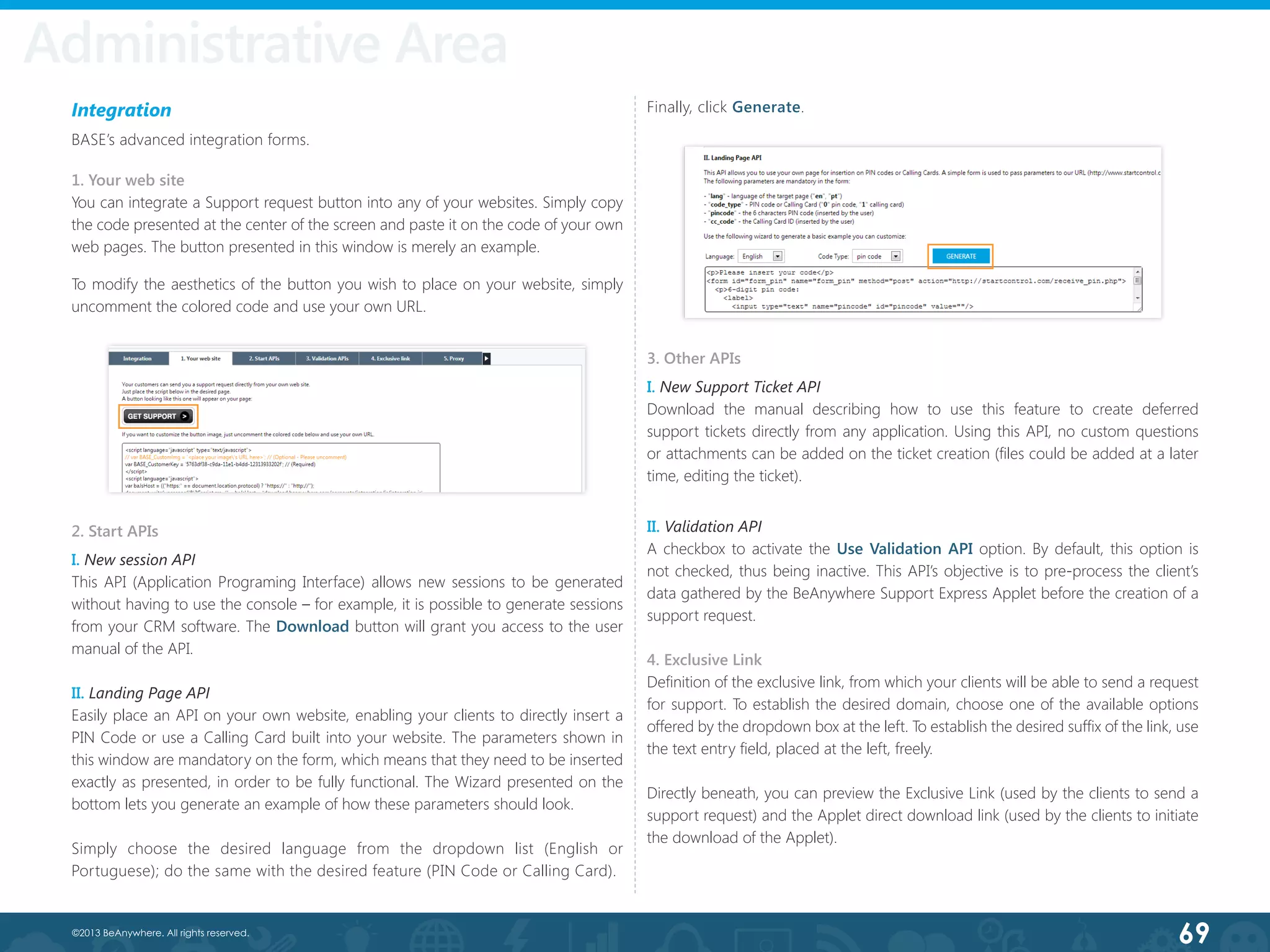 69©2013 BeAnywhere. All rights reserved.
Integration
BASE’s advanced integration forms.
1. Your web site
You can integrate a Support request button into any of your websites. Simply copy
the code presented at the center of the screen and paste it on the code of your own
web pages. The button presented in this window is merely an example.
2. Start APIs
I. New session API
This API (Application Programing Interface) allows new sessions to be generated
without having to use the console – for example, it is possible to generate sessions
from your CRM software. The Download button will grant you access to the user
manual of the API.
II. Landing Page API
Easily place an API on your own website, enabling your clients to directly insert a
PIN Code or use a Calling Card built into your website. The parameters shown in
this window are mandatory on the form, which means that they need to be inserted
exactly as presented, in order to be fully functional. The Wizard presented on the
bottom lets you generate an example of how these parameters should look.
Simply choose the desired language from the dropdown list (English or
Portuguese); do the same with the desired feature (PIN Code or Calling Card).
To modify the aesthetics of the button you wish to place on your website, simply
uncomment the colored code and use your own URL.
Finally, click Generate.
3. Other APIs
I. New Support Ticket API
Download the manual describing how to use this feature to create deferred
support tickets directly from any application. Using this API, no custom questions
or attachments can be added on the ticket creation (files could be added at a later
time, editing the ticket).
II. Validation API
A checkbox to activate the Use Validation API option. By default, this option is
not checked, thus being inactive. This API’s objective is to pre-process the client’s
data gathered by the BeAnywhere Support Express Applet before the creation of a
support request.
4. Exclusive Link
Definition of the exclusive link, from which your clients will be able to send a request
for support. To establish the desired domain, choose one of the available options
offered by the dropdown box at the left. To establish the desired suffix of the link, use
the text entry field, placed at the left, freely.
Directly beneath, you can preview the Exclusive Link (used by the clients to send a
support request) and the Applet direct download link (used by the clients to initiate
the download of the Applet).
Administrative Area
 