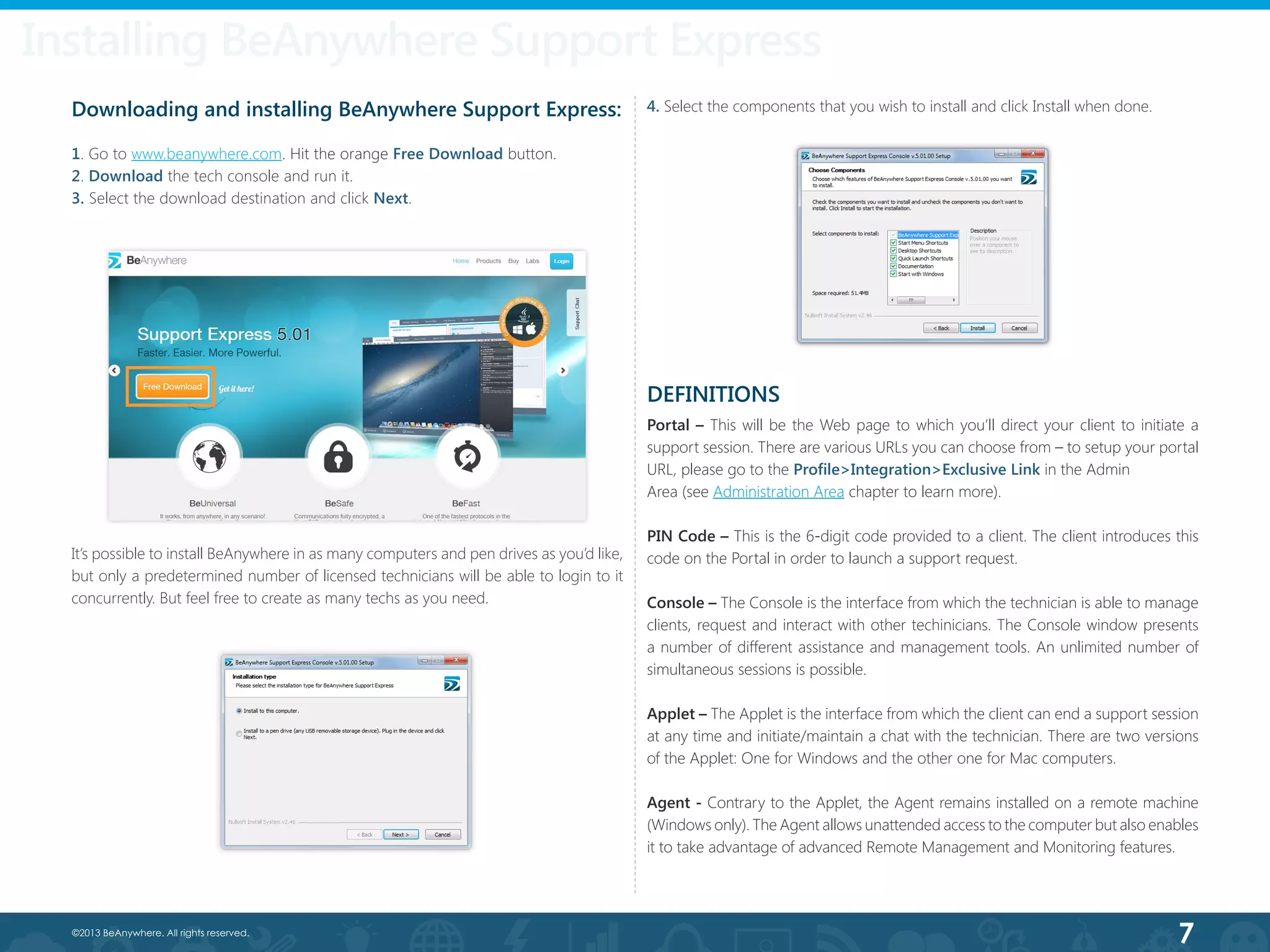 7©2013 BeAnywhere. All rights reserved.
Downloading and installing BeAnywhere Support Express:
1. Go to www.beanywhere.com. Hit the orange Free Download button.
2. Download the tech console and run it.
3. Select the download destination and click Next.
It’s possible to install BeAnywhere in as many computers and pen drives as you’d like,
but only a predetermined number of licensed technicians will be able to login to it
concurrently. But feel free to create as many techs as you need.
Installing BeAnywhere Support Express
4. Select the components that you wish to install and click Install when done.
DEFINITIONS
Portal – This will be the Web page to which you’ll direct your client to initiate a
support session. There are various URLs you can choose from – to setup your portal
URL, please go to the Profile>Integration>Exclusive Link in the Admin
Area (see Administration Area chapter to learn more).
PIN Code – This is the 6-digit code provided to a client. The client introduces this
code on the Portal in order to launch a support request.
Console – The Console is the interface from which the technician is able to manage
clients, request and interact with other techinicians. The Console window presents
a number of different assistance and management tools. An unlimited number of
simultaneous sessions is possible.
Applet – The Applet is the interface from which the client can end a support session
at any time and initiate/maintain a chat with the technician. There are two versions
of the Applet: One for Windows and the other one for Mac computers.
Agent - Contrary to the Applet, the Agent remains installed on a remote machine
(Windows only). The Agent allows unattended access to the computer but also enables
it to take advantage of advanced Remote Management and Monitoring features.
 