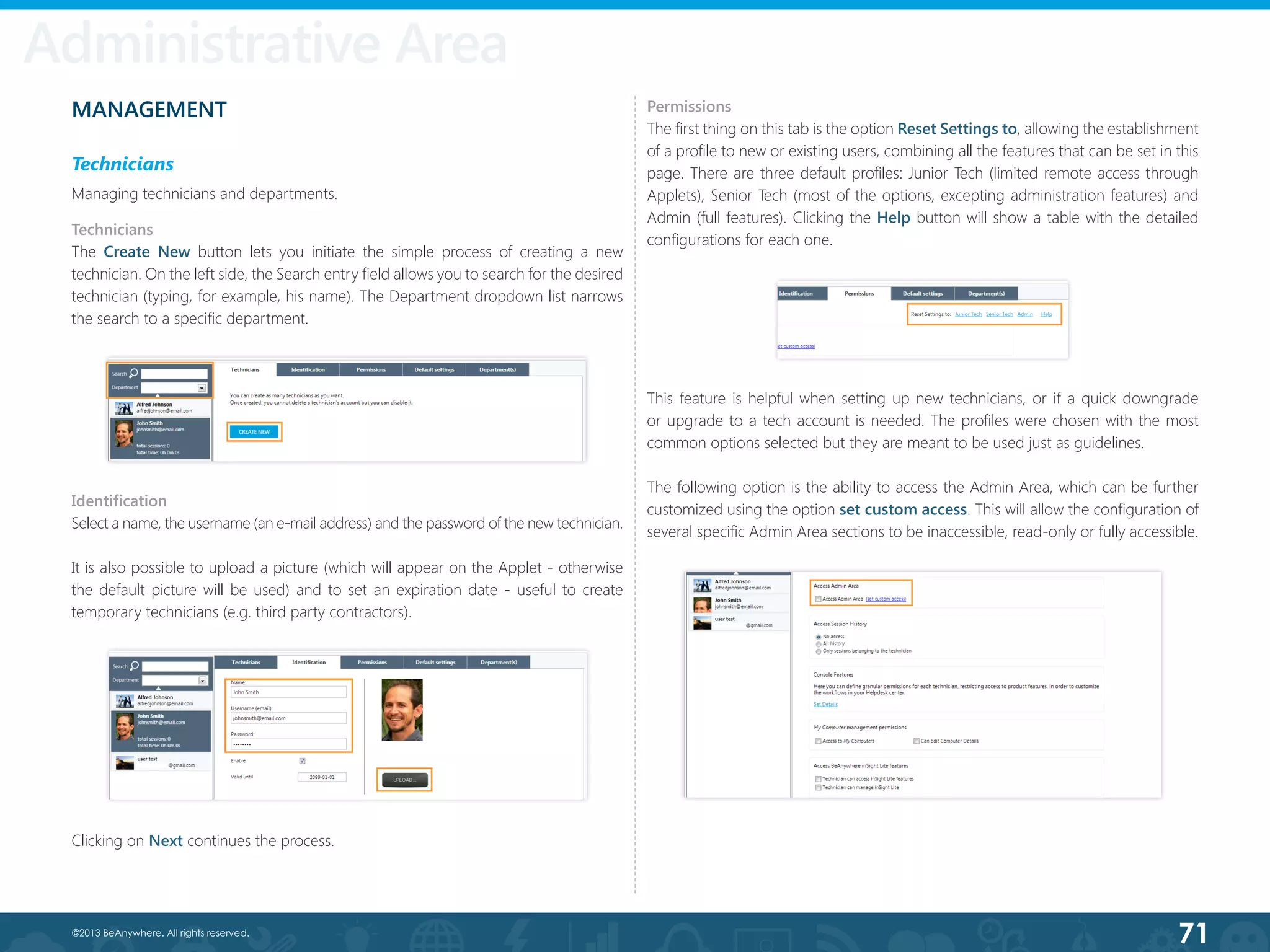 71©2013 BeAnywhere. All rights reserved.
Administrative Area
MANAGEMENT
Technicians
Managing technicians and departments.
Technicians
The Create New button lets you initiate the simple process of creating a new
technician. On the left side, the Search entry field allows you to search for the desired
technician (typing, for example, his name). The Department dropdown list narrows
the search to a specific department.
Identification
Select a name, the username (an e-mail address) and the password of the new technician.
It is also possible to upload a picture (which will appear on the Applet - otherwise
the default picture will be used) and to set an expiration date - useful to create
temporary technicians (e.g. third party contractors).
Permissions
The first thing on this tab is the option Reset Settings to, allowing the establishment
of a profile to new or existing users, combining all the features that can be set in this
page. There are three default profiles: Junior Tech (limited remote access through
Applets), Senior Tech (most of the options, excepting administration features) and
Admin (full features). Clicking the Help button will show a table with the detailed
configurations for each one.  
This feature is helpful when setting up new technicians, or if a quick downgrade
or upgrade to a tech account is needed. The profiles were chosen with the most
common options selected but they are meant to be used just as guidelines.
The following option is the ability to access the Admin Area, which can be further
customized using the option set custom access. This will allow the configuration of
several specific Admin Area sections to be inaccessible, read-only or fully accessible.
Clicking on Next continues the process.
 