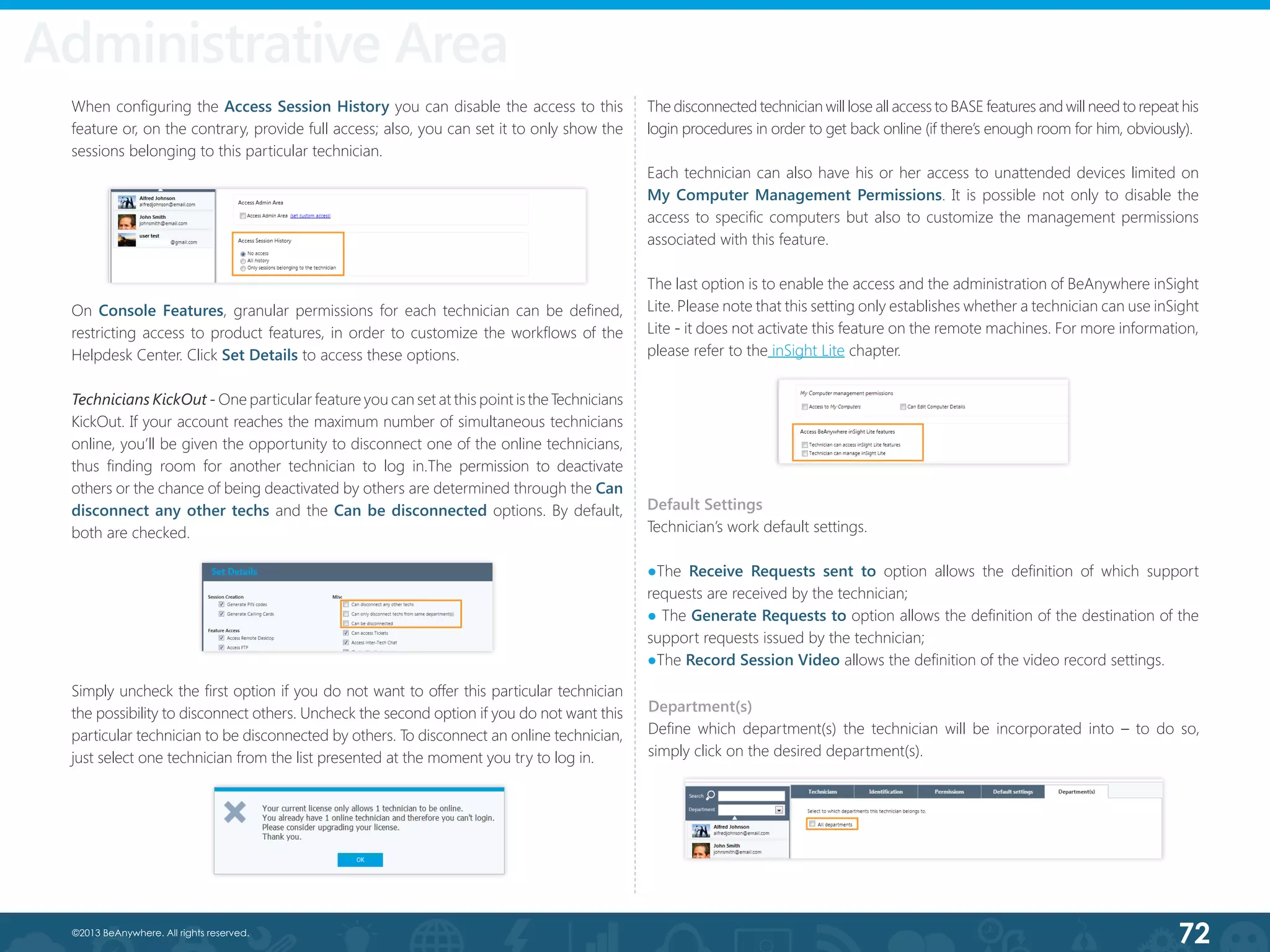 72©2013 BeAnywhere. All rights reserved.
When configuring the Access Session History you can disable the access to this
feature or, on the contrary, provide full access; also, you can set it to only show the
sessions belonging to this particular technician.
Simply uncheck the first option if you do not want to offer this particular technician
the possibility to disconnect others. Uncheck the second option if you do not want this
particular technician to be disconnected by others. To disconnect an online technician,
just select one technician from the list presented at the moment you try to log in.
The disconnected technician will lose all access to BASE features and will need to repeat his
login procedures in order to get back online (if there’s enough room for him, obviously).
Each technician can also have his or her access to unattended devices limited on
My Computer Management Permissions. It is possible not only to disable the
access to specific computers but also to customize the management permissions
associated with this feature.
The last option is to enable the access and the administration of BeAnywhere inSight
Lite. Please note that this setting only establishes whether a technician can use inSight
Lite - it does not activate this feature on the remote machines. For more information,
please refer to the inSight Lite chapter.
On Console Features, granular permissions for each technician can be defined,
restricting access to product features, in order to customize the workflows of the
Helpdesk Center. Click Set Details to access these options.
Technicians KickOut - One particular feature you can set at this point istheTechnicians
KickOut. If your account reaches the maximum number of simultaneous technicians
online, you’ll be given the opportunity to disconnect one of the online technicians,
thus finding room for another technician to log in.The permission to deactivate
others or the chance of being deactivated by others are determined through the Can
disconnect any other techs and the Can be disconnected options. By default,
both are checked.
Default Settings
Technician’s work default settings.
●The Receive Requests sent to option allows the definition of which support
requests are received by the technician;
● The Generate Requests to option allows the definition of the destination of the
support requests issued by the technician;
●The Record Session Video allows the definition of the video record settings.
Department(s)
Define which department(s) the technician will be incorporated into – to do so,
simply click on the desired department(s).
Administrative Area
 