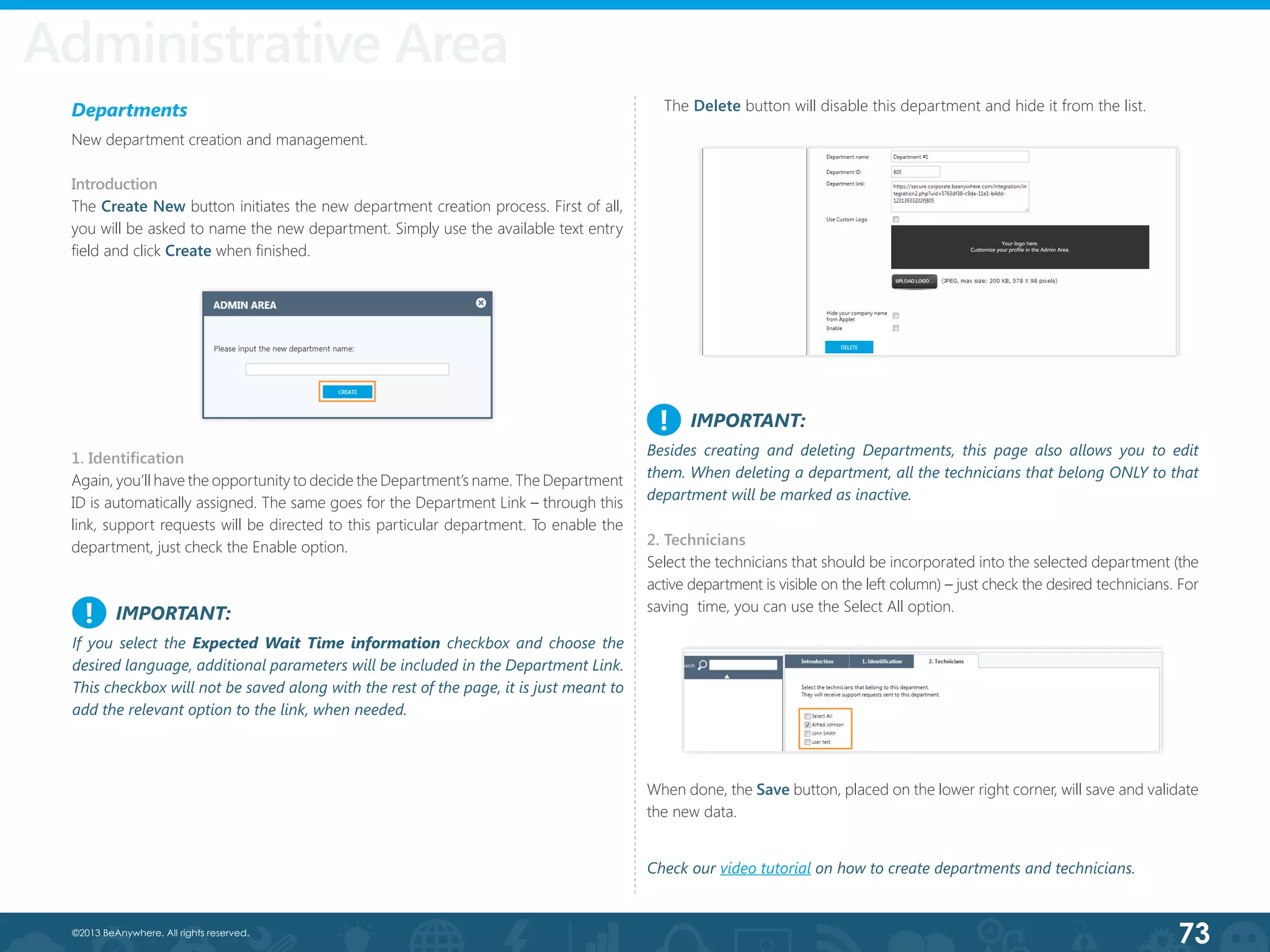 73©2013 BeAnywhere. All rights reserved.
2. Technicians
Select the technicians that should be incorporated into the selected department (the
active department is visible on the left column) – just check the desired technicians. For
saving  time, you can use the Select All option.
Administrative Area
IMPORTANT:
Besides creating and deleting Departments, this page also allows you to edit
them. When deleting a department, all the technicians that belong ONLY to that
department will be marked as inactive.
!
Departments
New department creation and management.
Introduction
The Create New button initiates the new department creation process. First of all,
you will be asked to name the new department. Simply use the available text entry
field and click Create when finished.
1. Identification
Again, you’ll have the opportunity to decide the Department’s name. The Department
ID is automatically assigned. The same goes for the Department Link – through this
link, support requests will be directed to this particular department. To enable the
department, just check the Enable option.
When done, the Save button, placed on the lower right corner, will save and validate
the new data.
The Delete button will disable this department and hide it from the list.
Check our video tutorial on how to create departments and technicians.
IMPORTANT:
If you select the Expected Wait Time information checkbox and choose the
desired language, additional parameters will be included in the Department Link.
This checkbox will not be saved along with the rest of the page, it is just meant to
add the relevant option to the link, when needed.
!
 