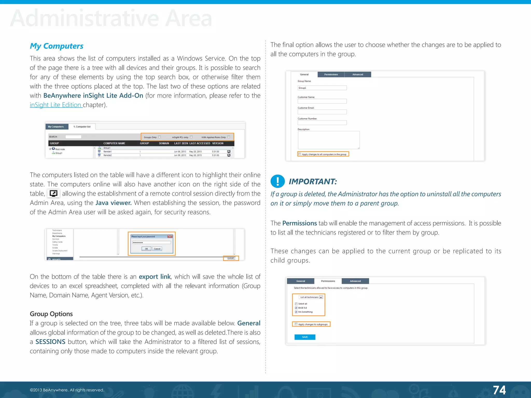 74©2013 BeAnywhere. All rights reserved.
My Computers
This area shows the list of computers installed as a Windows Service. On the top
of the page there is a tree with all devices and their groups. It is possible to search
for any of these elements by using the top search box, or otherwise filter them
with the three options placed at the top. The last two of these options are related
with BeAnywhere inSight Lite Add-On (for more information, please refer to the
inSight Lite Edition chapter).
The computers listed on the table will have a different icon to highlight their online
state. The computers online will also have another icon on the right side of the
table,           allowing the establishment of a remote control session directly from the
Admin Area, using the Java viewer. When establishing the session, the password
of the Admin Area user will be asked again, for security reasons.
Group Options
If a group is selected on the tree, three tabs will be made available below. General
allows global information of the group to be changed, as well as deleted.There is also
a SESSIONS button, which will take the Administrator to a filtered list of sessions,
containing only those made to computers inside the relevant group.
The Permissions tab will enable the management of access permissions. It is possible
to list all the technicians registered or to filter them by group.
These changes can be applied to the current group or be replicated to its
child groups.
Administrative Area
IMPORTANT:
If a group is deleted, the Administrator has the option to uninstall all the computers
on it or simply move them to a parent group.
!
The final option allows the user to choose whether the changes are to be applied to
all the computers in the group.
On the bottom of the table there is an export link, which will save the whole list of
devices to an excel spreadsheet, completed with all the relevant information (Group
Name, Domain Name, Agent Version, etc.).
 