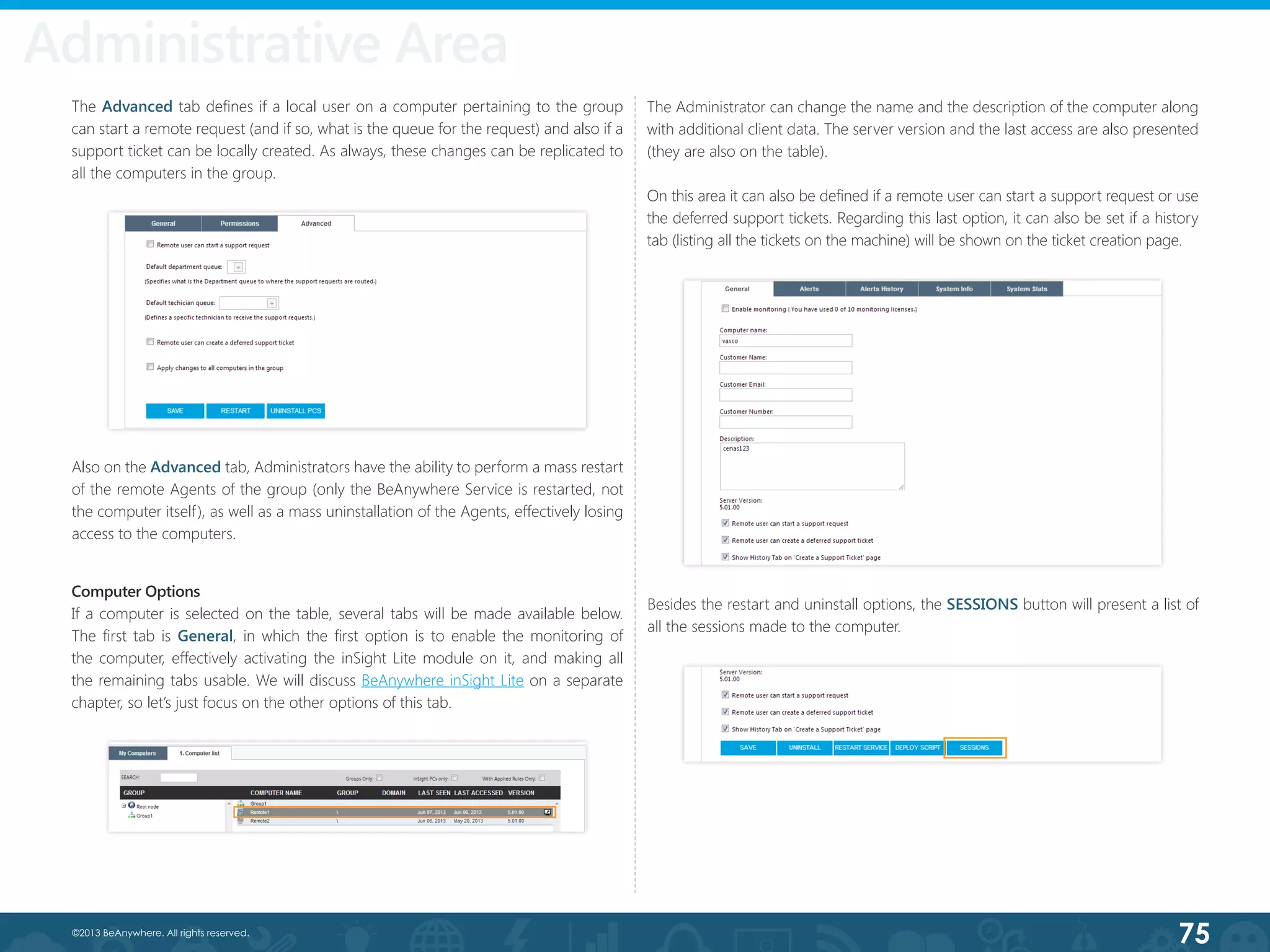 75©2013 BeAnywhere. All rights reserved.
Also on the Advanced tab, Administrators have the ability to perform a mass restart
of the remote Agents of the group (only the BeAnywhere Service is restarted, not
the computer itself), as well as a mass uninstallation of the Agents, effectively losing
access to the computers.
The Administrator can change the name and the description of the computer along
with additional client data. The server version and the last access are also presented
(they are also on the table).
On this area it can also be defined if a remote user can start a support request or use
the deferred support tickets. Regarding this last option, it can also be set if a history
tab (listing all the tickets on the machine) will be shown on the ticket creation page.
Computer Options
If a computer is selected on the table, several tabs will be made available below.
The first tab is General, in which the first option is to enable the monitoring of
the computer, effectively activating the inSight Lite module on it, and making all
the remaining tabs usable. We will discuss BeAnywhere inSight Lite on a separate
chapter, so let’s just focus on the other options of this tab.
Besides the restart and uninstall options, the SESSIONS button will present a list of
all the sessions made to the computer.
The Advanced tab defines if a local user on a computer pertaining to the group
can start a remote request (and if so, what is the queue for the request) and also if a
support ticket can be locally created. As always, these changes can be replicated to
all the computers in the group.
Administrative Area
 