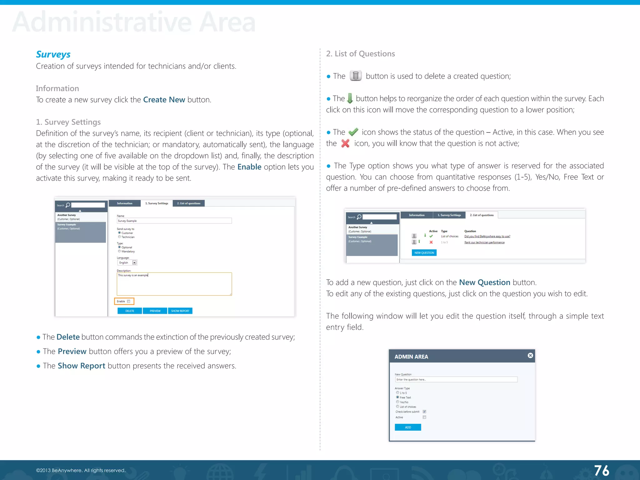 76©2013 BeAnywhere. All rights reserved.
Surveys
Creation of surveys intended for technicians and/or clients.
Information
To create a new survey click the Create New button.
1. Survey Settings
Definition of the survey’s name, its recipient (client or technician), its type (optional,
at the discretion of the technician; or mandatory, automatically sent), the language
(by selecting one of five available on the dropdown list) and, finally, the description
of the survey (it will be visible at the top of the survey). The Enable option lets you
activate this survey, making it ready to be sent.
Administrative Area
● The Delete button commands the extinction of the previously created survey;
● The Preview button offers you a preview of the survey;
● The Show Report button presents the received answers.
2. List of Questions
● The 	      button is used to delete a created question;
● The      button helps to reorganize the order of each question within the survey. Each
click on this icon will move the corresponding question to a lower position;
● The        icon shows the status of the question – Active, in this case. When you see
the        icon, you will know that the question is not active;
● The Type option shows you what type of answer is reserved for the associated
question. You can choose from quantitative responses (1-5), Yes/No, Free Text or
offer a number of pre-defined answers to choose from.
To add a new question, just click on the New Question button.
To edit any of the existing questions, just click on the question you wish to edit.
The following window will let you edit the question itself, through a simple text
entry field.
 