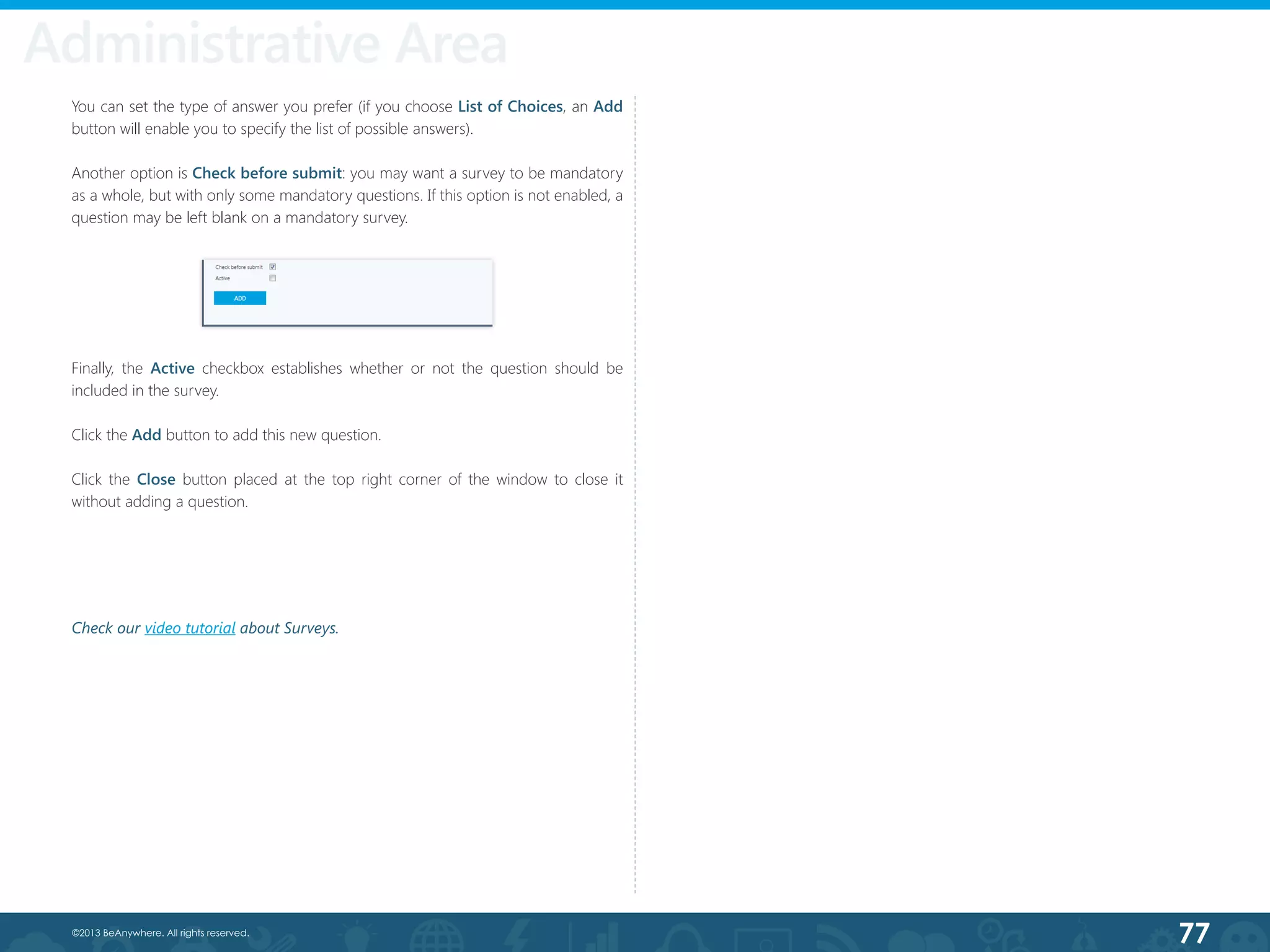 77©2013 BeAnywhere. All rights reserved.
You can set the type of answer you prefer (if you choose List of Choices, an Add
button will enable you to specify the list of possible answers).
Another option is Check before submit: you may want a survey to be mandatory
as a whole, but with only some mandatory questions. If this option is not enabled, a
question may be left blank on a mandatory survey.
Administrative Area
Finally, the Active checkbox establishes whether or not the question should be
included in the survey.
Click the Add button to add this new question.
Click the Close button placed at the top right corner of the window to close it
without adding a question.
Check our video tutorial about Surveys.
 