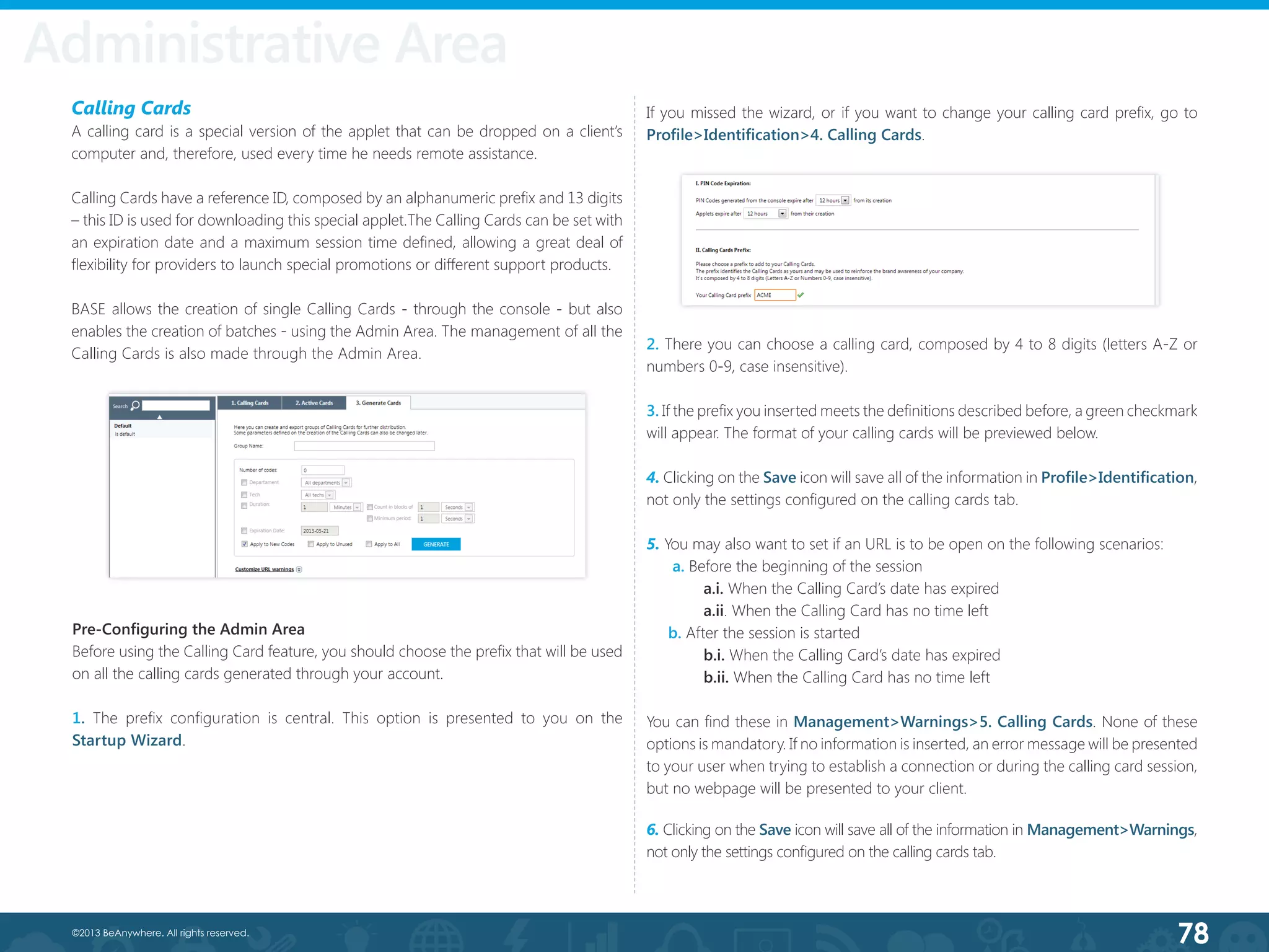 78©2013 BeAnywhere. All rights reserved.
Administrative Area
Calling Cards
A calling card is a special version of the applet that can be dropped on a client’s
computer and, therefore, used every time he needs remote assistance.
Calling Cards have a reference ID, composed by an alphanumeric prefix and 13 digits
– this ID is used for downloading this special applet.The Calling Cards can be set with
an expiration date and a maximum session time defined, allowing a great deal of
flexibility for providers to launch special promotions or different support products.
BASE allows the creation of single Calling Cards - through the console - but also
enables the creation of batches - using the Admin Area. The management of all the
Calling Cards is also made through the Admin Area.
Pre-Configuring the Admin Area
Before using the Calling Card feature, you should choose the prefix that will be used
on all the calling cards generated through your account.
1. The prefix configuration is central. This option is presented to you on the
Startup Wizard.
2. There you can choose a calling card, composed by 4 to 8 digits (letters A-Z or
numbers 0-9, case insensitive).
3. If the prefix you inserted meets the definitions described before, a green checkmark
will appear. The format of your calling cards will be previewed below.
4. Clicking on the Save icon will save all of the information in Profile>Identification,
not only the settings configured on the calling cards tab.
5. You may also want to set if an URL is to be open on the following scenarios:
a. Before the beginning of the session
	 a.i. When the Calling Card’s date has expired
	 a.ii. When the Calling Card has no time left
b. After the session is started
	 b.i. When the Calling Card’s date has expired
	 b.ii. When the Calling Card has no time left
You can find these in Management>Warnings>5. Calling Cards. None of these
options is mandatory. If no information is inserted, an error message will be presented
to your user when trying to establish a connection or during the calling card session,
but no webpage will be presented to your client.
6. Clicking on the Save icon will save all of the information in Management>Warnings,
not only the settings configured on the calling cards tab.
If you missed the wizard, or if you want to change your calling card prefix, go to
Profile>Identification>4. Calling Cards.
 