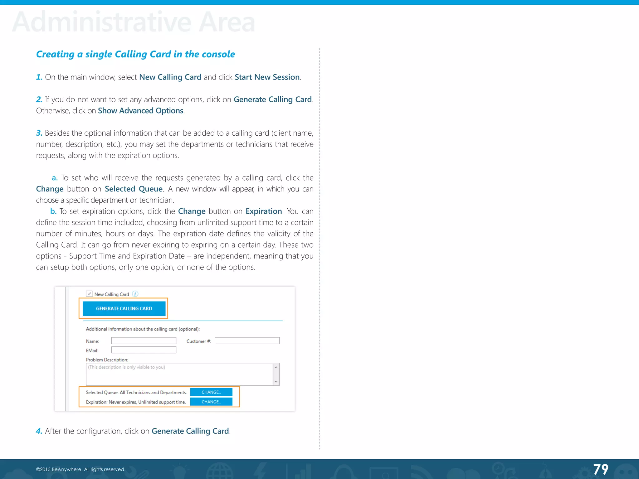 79©2013 BeAnywhere. All rights reserved.
Creating a single Calling Card in the console
1. On the main window, select New Calling Card and click Start New Session.
2. If you do not want to set any advanced options, click on Generate Calling Card.
Otherwise, click on Show Advanced Options.
3. Besides the optional information that can be added to a calling card (client name,
number, description, etc.), you may set the departments or technicians that receive
requests, along with the expiration options.
a. To set who will receive the requests generated by a calling card, click the
Change button on Selected Queue. A new window will appear, in which you can
choose a specific department or technician.
b. To set expiration options, click the Change button on Expiration. You can
define the session time included, choosing from unlimited support time to a certain
number of minutes, hours or days. The expiration date defines the validity of the
Calling Card. It can go from never expiring to expiring on a certain day. These two
options - Support Time and Expiration Date – are independent, meaning that you
can setup both options, only one option, or none of the options.
4. After the configuration, click on Generate Calling Card.
Administrative Area
 