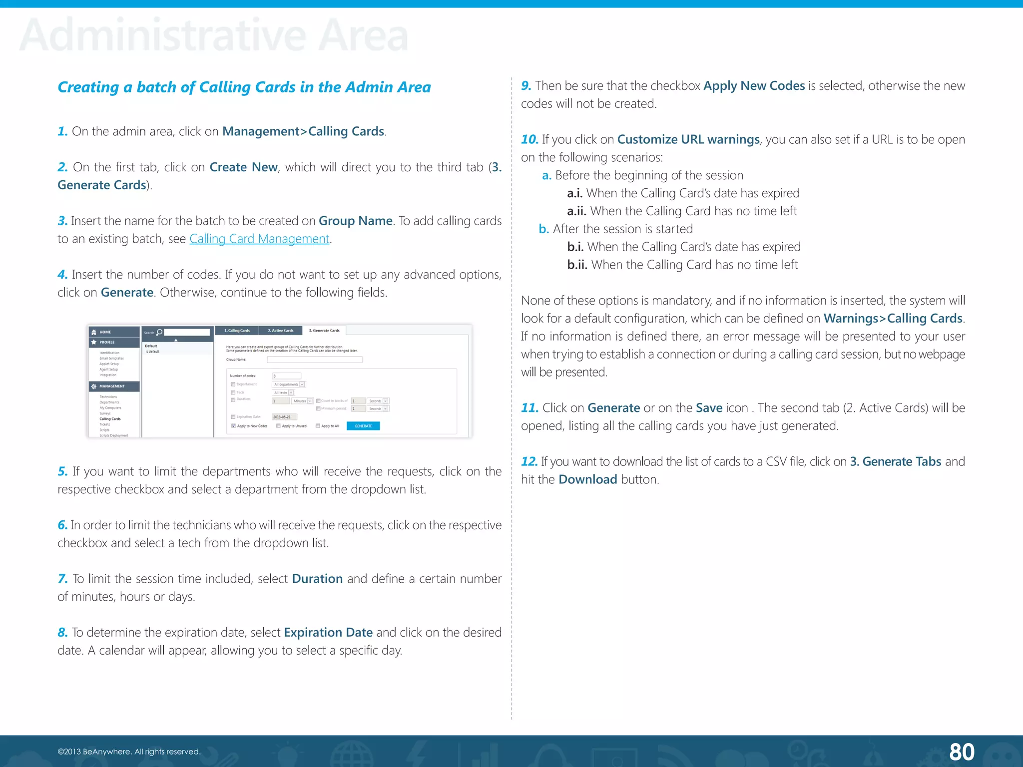 80©2013 BeAnywhere. All rights reserved.
Creating a batch of Calling Cards in the Admin Area
1. On the admin area, click on Management>Calling Cards.
2. On the first tab, click on Create New, which will direct you to the third tab (3.
Generate Cards).
3. Insert the name for the batch to be created on Group Name. To add calling cards
to an existing batch, see Calling Card Management.
4. Insert the number of codes. If you do not want to set up any advanced options,
click on Generate. Otherwise, continue to the following fields.
5. If you want to limit the departments who will receive the requests, click on the
respective checkbox and select a department from the dropdown list.
6. In order to limit the technicians who will receive the requests, click on the respective
checkbox and select a tech from the dropdown list.
7. To limit the session time included, select Duration and define a certain number
of minutes, hours or days.
8. To determine the expiration date, select Expiration Date and click on the desired
date. A calendar will appear, allowing you to select a specific day.
9. Then be sure that the checkbox Apply New Codes is selected, otherwise the new
codes will not be created.
10. If you click on Customize URL warnings, you can also set if a URL is to be open
on the following scenarios:
a. Before the beginning of the session
	 a.i. When the Calling Card’s date has expired
	 a.ii. When the Calling Card has no time left
b. After the session is started
	 b.i. When the Calling Card’s date has expired
	 b.ii. When the Calling Card has no time left
None of these options is mandatory, and if no information is inserted, the system will
look for a default configuration, which can be defined on Warnings>Calling Cards.
If no information is defined there, an error message will be presented to your user
when trying to establish a connection or during a calling card session, butnowebpage
will be presented.
11. Click on Generate or on the Save icon . The second tab (2. Active Cards) will be
opened, listing all the calling cards you have just generated.
12. If you want to download the list of cards to a CSV file, click on 3. Generate Tabs and
hit the Download button.
Administrative Area
 