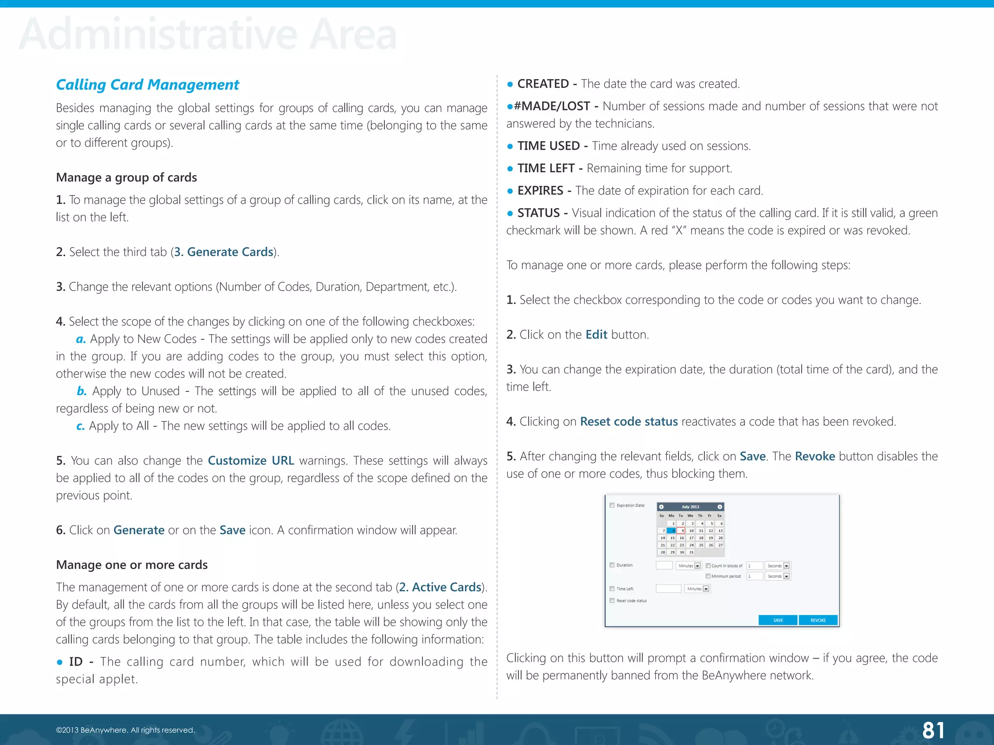 81©2013 BeAnywhere. All rights reserved.
Administrative Area
Calling Card Management
Besides managing the global settings for groups of calling cards, you can manage
single calling cards or several calling cards at the same time (belonging to the same
or to different groups).
Manage a group of cards
1. To manage the global settings of a group of calling cards, click on its name, at the
list on the left.
2. Select the third tab (3. Generate Cards).
3. Change the relevant options (Number of Codes, Duration, Department, etc.).
4. Select the scope of the changes by clicking on one of the following checkboxes:
a. Apply to New Codes - The settings will be applied only to new codes created
in the group. If you are adding codes to the group, you must select this option,
otherwise the new codes will not be created.
b. Apply to Unused - The settings will be applied to all of the unused codes,
regardless of being new or not.
c. Apply to All - The new settings will be applied to all codes.
5. You can also change the Customize URL warnings. These settings will always
be applied to all of the codes on the group, regardless of the scope defined on the
previous point.
6. Click on Generate or on the Save icon. A confirmation window will appear.
Manage one or more cards
The management of one or more cards is done at the second tab (2. Active Cards).
By default, all the cards from all the groups will be listed here, unless you select one
of the groups from the list to the left. In that case, the table will be showing only the
calling cards belonging to that group. The table includes the following information:
● ID - The calling card number, which will be used for downloading the
special applet.
● CREATED - The date the card was created.
●#MADE/LOST - Number of sessions made and number of sessions that were not
answered by the technicians.
● TIME USED - Time already used on sessions.
● TIME LEFT - Remaining time for support.
● EXPIRES - The date of expiration for each card.
● STATUS - Visual indication of the status of the calling card. If it is still valid, a green
checkmark will be shown. A red “X” means the code is expired or was revoked.
To manage one or more cards, please perform the following steps:
1. Select the checkbox corresponding to the code or codes you want to change.
2. Click on the Edit button.
3. You can change the expiration date, the duration (total time of the card), and the
time left.
4. Clicking on Reset code status reactivates a code that has been revoked.
5. After changing the relevant fields, click on Save. The Revoke button disables the
use of one or more codes, thus blocking them.
Clicking on this button will prompt a confirmation window – if you agree, the code
will be permanently banned from the BeAnywhere network.
Administrative Area
 