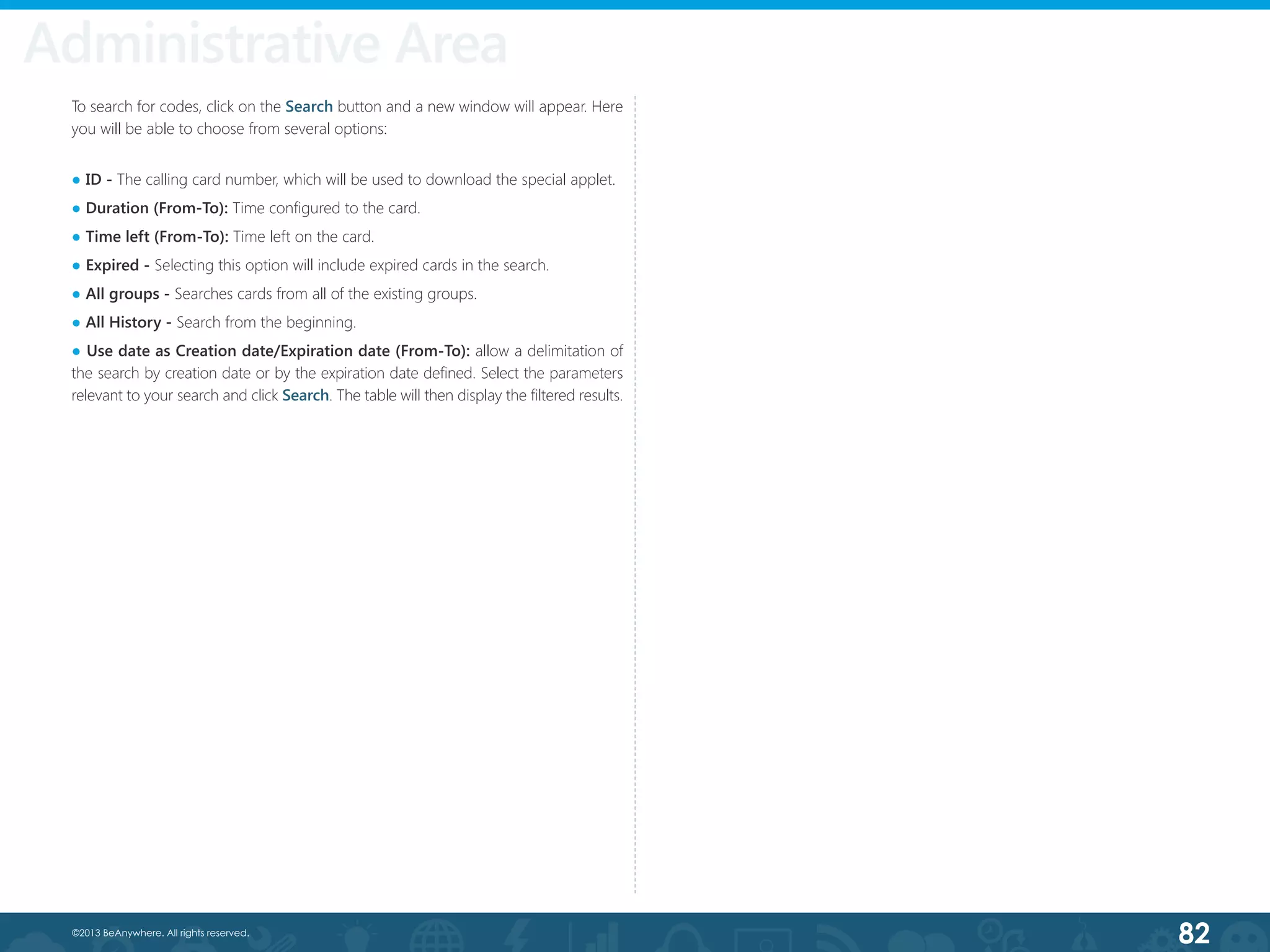 82©2013 BeAnywhere. All rights reserved.
To search for codes, click on the Search button and a new window will appear. Here
you will be able to choose from several options:
● ID - The calling card number, which will be used to download the special applet.
● Duration (From-To): Time configured to the card.
● Time left (From-To): Time left on the card.
● Expired - Selecting this option will include expired cards in the search.
● All groups - Searches cards from all of the existing groups.
● All History - Search from the beginning.
● Use date as Creation date/Expiration date (From-To): allow a delimitation of
the search by creation date or by the expiration date defined. Select the parameters
relevant to your search and click Search. The table will then display the filtered results.
Administrative Area
 