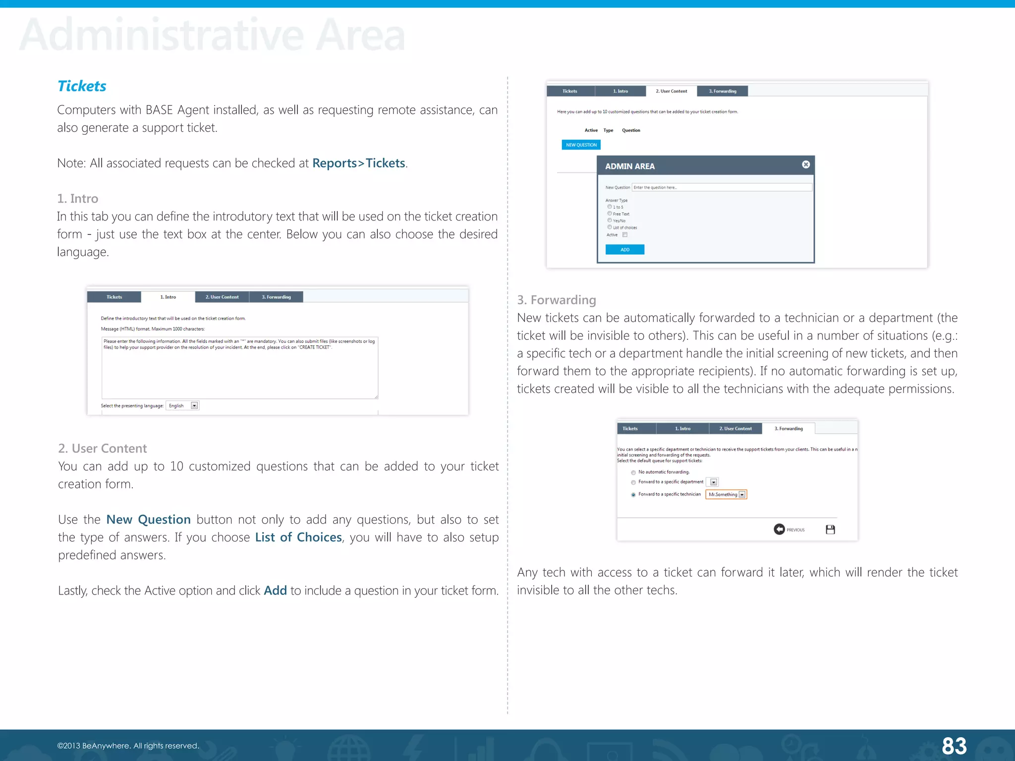 83©2013 BeAnywhere. All rights reserved.
Tickets
Computers with BASE Agent installed, as well as requesting remote assistance, can
also generate a support ticket.
Note: All associated requests can be checked at Reports>Tickets.
1. Intro
In this tab you can define the introdutory text that will be used on the ticket creation
form - just use the text box at the center. Below you can also choose the desired
language.
2. User Content
You can add up to 10 customized questions that can be added to your ticket
creation form.
Use the New Question button not only to add any questions, but also to set
the type of answers. If you choose List of Choices, you will have to also setup
predefined answers.
Lastly, check the Active option and click Add to include a question in your ticket form.
3. Forwarding
New tickets can be automatically forwarded to a technician or a department (the
ticket will be invisible to others). This can be useful in a number of situations (e.g.:
a specific tech or a department handle the initial screening of new tickets, and then
forward them to the appropriate recipients). If no automatic forwarding is set up,
tickets created will be visible to all the technicians with the adequate permissions.
Any tech with access to a ticket can forward it later, which will render the ticket
invisible to all the other techs.
Administrative Area
 