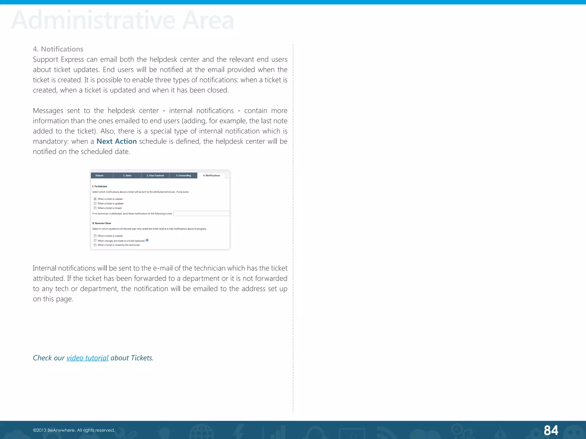 84©2013 BeAnywhere. All rights reserved.
4. Notifications
Support Express can email both the helpdesk center and the relevant end users
about ticket updates. End users will be notified at the email provided when the
ticket is created. It is possible to enable three types of notifications: when a ticket is
created, when a ticket is updated and when it has been closed.
Messages sent to the helpdesk center - internal notifications - contain more
information than the ones emailed to end users (adding, for example, the last note
added to the ticket). Also, there is a special type of internal notification which is
mandatory: when a Next Action schedule is defined, the helpdesk center will be
notified on the scheduled date.
Internal notifications will be sent to the e-mail of the technician which has the ticket
attributed. If the ticket has been forwarded to a department or it is not forwarded
to any tech or department, the notification will be emailed to the address set up
on this page.
Administrative Area
Check our video tutorial about Tickets.
 