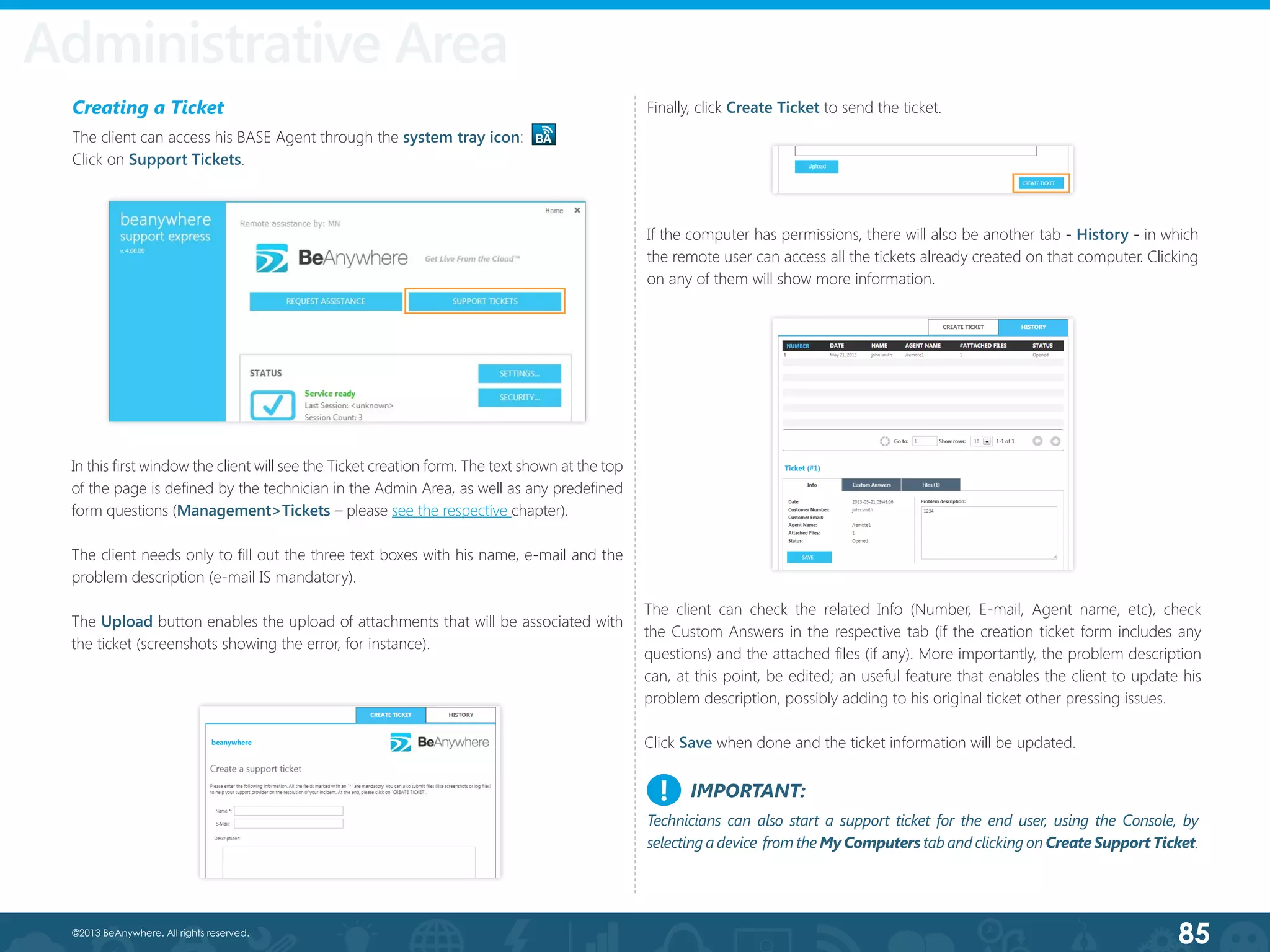 85©2013 BeAnywhere. All rights reserved.
Creating a Ticket
The client can access his BASE Agent through the system tray icon:
Click on Support Tickets.
In this first window the client will see the Ticket creation form. The text shown at the top
of the page is defined by the technician in the Admin Area, as well as any predefined
form questions (Management>Tickets – please see the respective chapter).
The client needs only to fill out the three text boxes with his name, e-mail and the
problem description (e-mail IS mandatory).
The Upload button enables the upload of attachments that will be associated with
the ticket (screenshots showing the error, for instance).
Finally, click Create Ticket to send the ticket.
If the computer has permissions, there will also be another tab - History - in which
the remote user can access all the tickets already created on that computer. Clicking
on any of them will show more information.
The client can check the related Info (Number, E-mail, Agent name, etc), check
the Custom Answers in the respective tab (if the creation ticket form includes any
questions) and the attached files (if any). More importantly, the problem description
can, at this point, be edited; an useful feature that enables the client to update his
problem description, possibly adding to his original ticket other pressing issues.
Click Save when done and the ticket information will be updated.
Administrative Area
IMPORTANT:
Technicians can also start a support ticket for the end user, using the Console, by
selecting a device from the My Computers tab and clicking on Create Support Ticket.
!
 