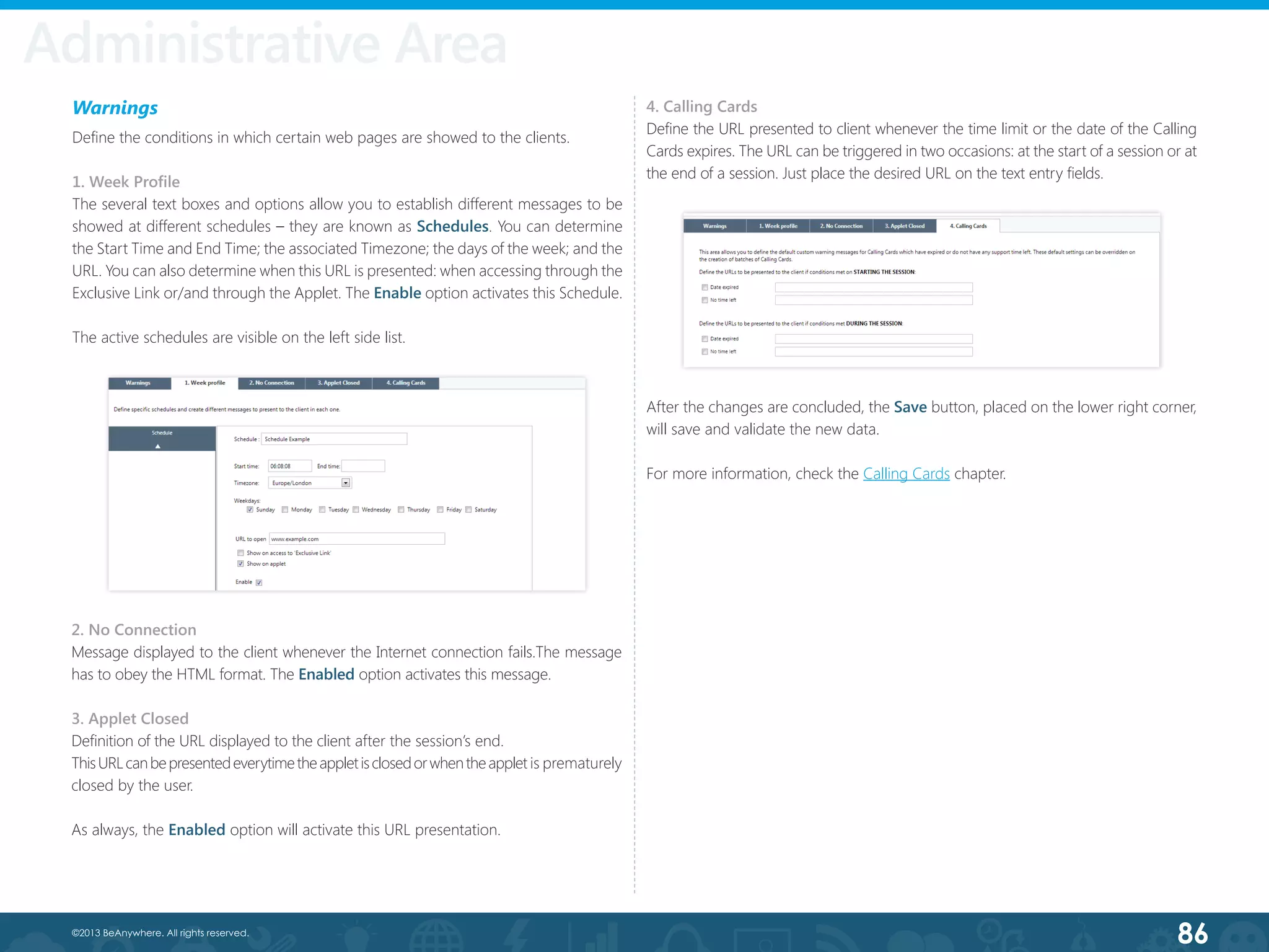 86©2013 BeAnywhere. All rights reserved.
Warnings
Define the conditions in which certain web pages are showed to the clients.
1. Week Profile
The several text boxes and options allow you to establish different messages to be
showed at different schedules – they are known as Schedules. You can determine
the Start Time and End Time; the associated Timezone; the days of the week; and the
URL. You can also determine when this URL is presented: when accessing through the
Exclusive Link or/and through the Applet. The Enable option activates this Schedule.
The active schedules are visible on the left side list.
2. No Connection
Message displayed to the client whenever the Internet connection fails.The message
has to obey the HTML format. The Enabled option activates this message.
3. Applet Closed
Definition of the URL displayed to the client after the session’s end.
ThisURLcanbepresentedeverytimetheappletisclosedorwhentheapplet is prematurely
closed by the user.
As always, the Enabled option will activate this URL presentation.
4. Calling Cards
Define the URL presented to client whenever the time limit or the date of the Calling
Cards expires. The URL can be triggered in two occasions: at the start of a session or at
the end of a session. Just place the desired URL on the text entry fields.
After the changes are concluded, the Save button, placed on the lower right corner,
will save and validate the new data.
For more information, check the Calling Cards chapter.
Administrative Area
 