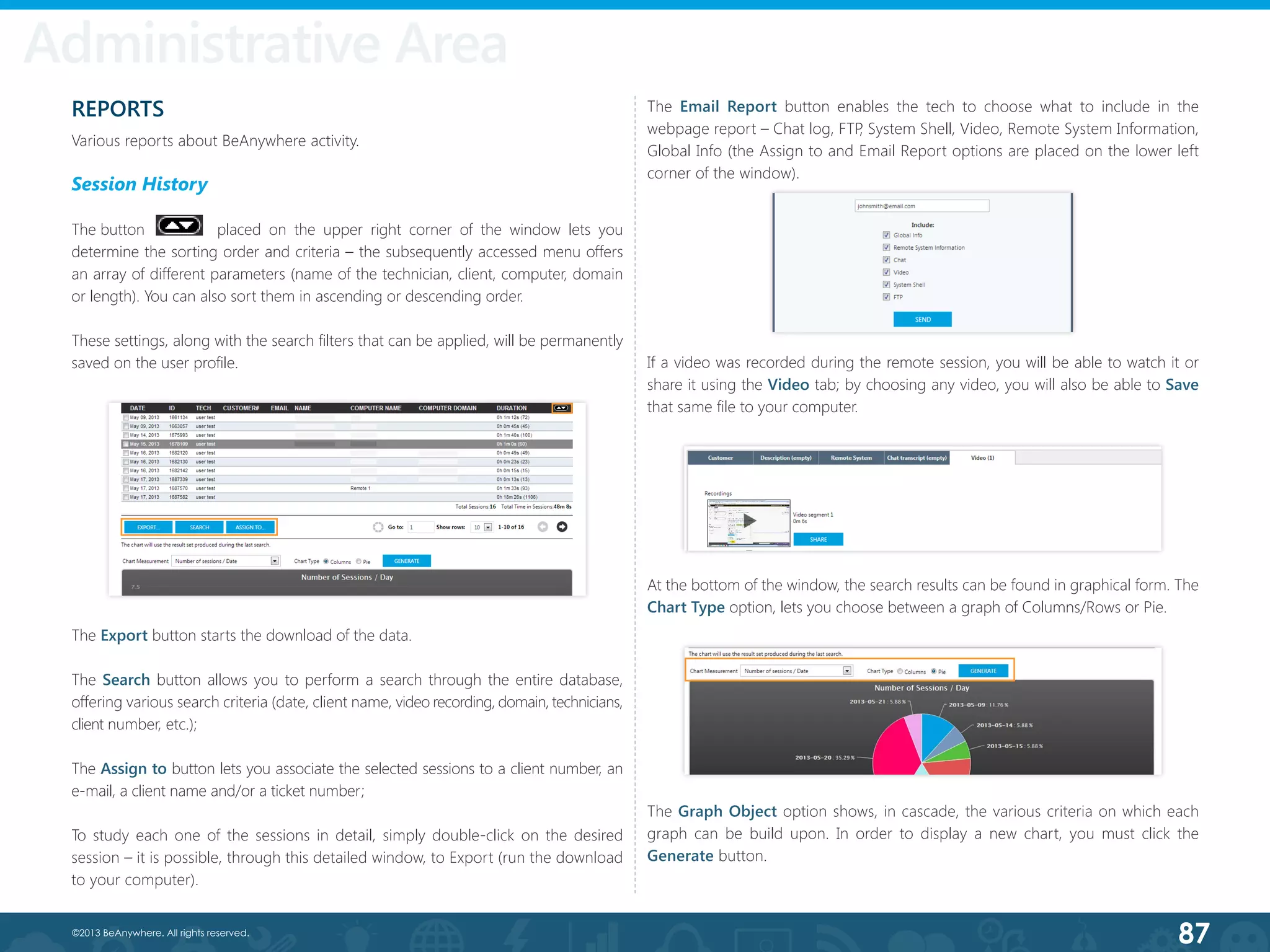 87©2013 BeAnywhere. All rights reserved.
REPORTS
Various reports about BeAnywhere activity.
Session History
The button  	      placed on the upper right corner of the window lets you
determine the sorting order and criteria – the subsequently accessed menu offers
an array of different parameters (name of the technician, client, computer, domain
or length). You can also sort them in ascending or descending order.
These settings, along with the search filters that can be applied, will be permanently
saved on the user profile.
Administrative Area
The Export button starts the download of the data.
The Search button allows you to perform a search through the entire database,
offering various search criteria (date, client name, video recording, domain, technicians,
client number, etc.);
The Assign to button lets you associate the selected sessions to a client number, an
e-mail, a client name and/or a ticket number;
To study each one of the sessions in detail, simply double-click on the desired
session – it is possible, through this detailed window, to Export (run the download
to your computer).
The Email Report button enables the tech to choose what to include in the
webpage report – Chat log, FTP, System Shell, Video, Remote System Information,
Global Info (the Assign to and Email Report options are placed on the lower left
corner of the window).
If a video was recorded during the remote session, you will be able to watch it or
share it using the Video tab; by choosing any video, you will also be able to Save
that same file to your computer.
At the bottom of the window, the search results can be found in graphical form. The
Chart Type option, lets you choose between a graph of Columns/Rows or Pie.
The Graph Object option shows, in cascade, the various criteria on which each
graph can be build upon. In order to display a new chart, you must click the
Generate button.
 