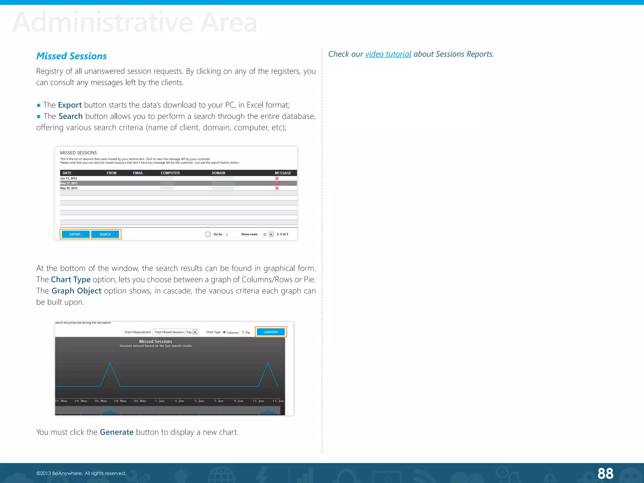 88©2013 BeAnywhere. All rights reserved.
Administrative Area
Missed Sessions
Registry of all unanswered session requests. By clicking on any of the registers, you
can consult any messages left by the clients.
● The Export button starts the data’s download to your PC, in Excel format;
● The Search button allows you to perform a search through the entire database,
offering various search criteria (name of client, domain, computer, etc);
At the bottom of the window, the search results can be found in graphical form.
The Chart Type option, lets you choose between a graph of Columns/Rows or Pie.
The Graph Object option shows, in cascade, the various criteria each graph can
be built upon.
You must click the Generate button to display a new chart.
Check our video tutorial about Sessions Reports.
 