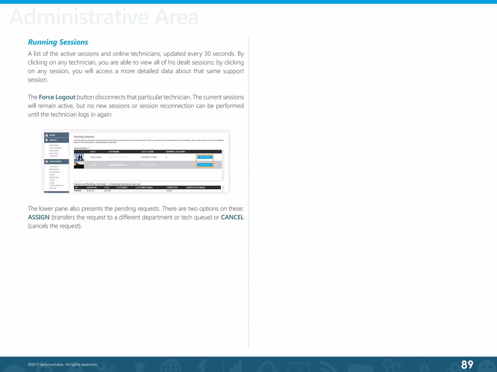 89©2013 BeAnywhere. All rights reserved.
Running Sessions
A list of the active sessions and online technicians, updated every 30 seconds. By
clicking on any technician, you are able to view all of his dealt sessions; by clicking
on any session, you will access a more detailed data about that same support
session.
The Force Logout button disconnects that particular technician. The current sessions
will remain active, but no new sessions or session reconnection can be performed
until the technician logs in again.
The lower pane also presents the pending requests. There are two options on these:
ASSIGN (transfers the request to a different department or tech queue) or CANCEL
(cancels the request).
Administrative Area
 