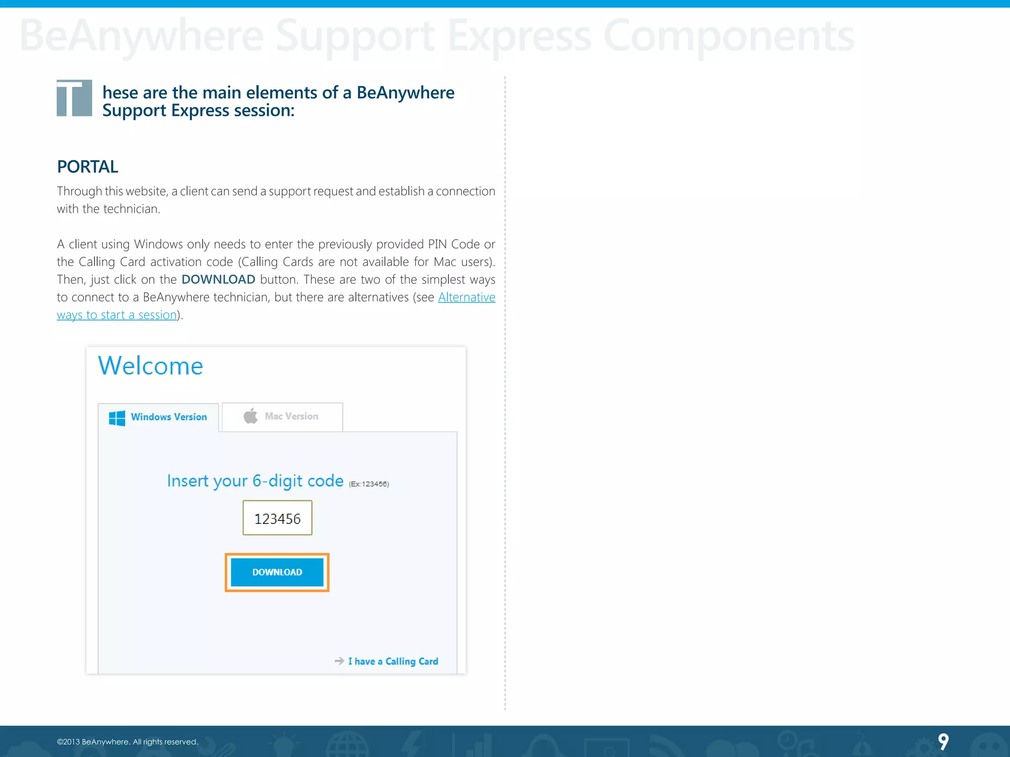 9©2013 BeAnywhere. All rights reserved.
T	 hese are the main elements of a BeAnywhere 		
	 Support Express session:
PORTAL
Through this website, a client can send a support request and establish a connection
with the technician.
A client using Windows only needs to enter the previously provided PIN Code or
the Calling Card activation code (Calling Cards are not available for Mac users).
Then, just click on the DOWNLOAD button. These are two of the simplest ways
to connect to a BeAnywhere technician, but there are alternatives (see Alternative
ways to start a session).
BeAnywhere Support Express Components
 
