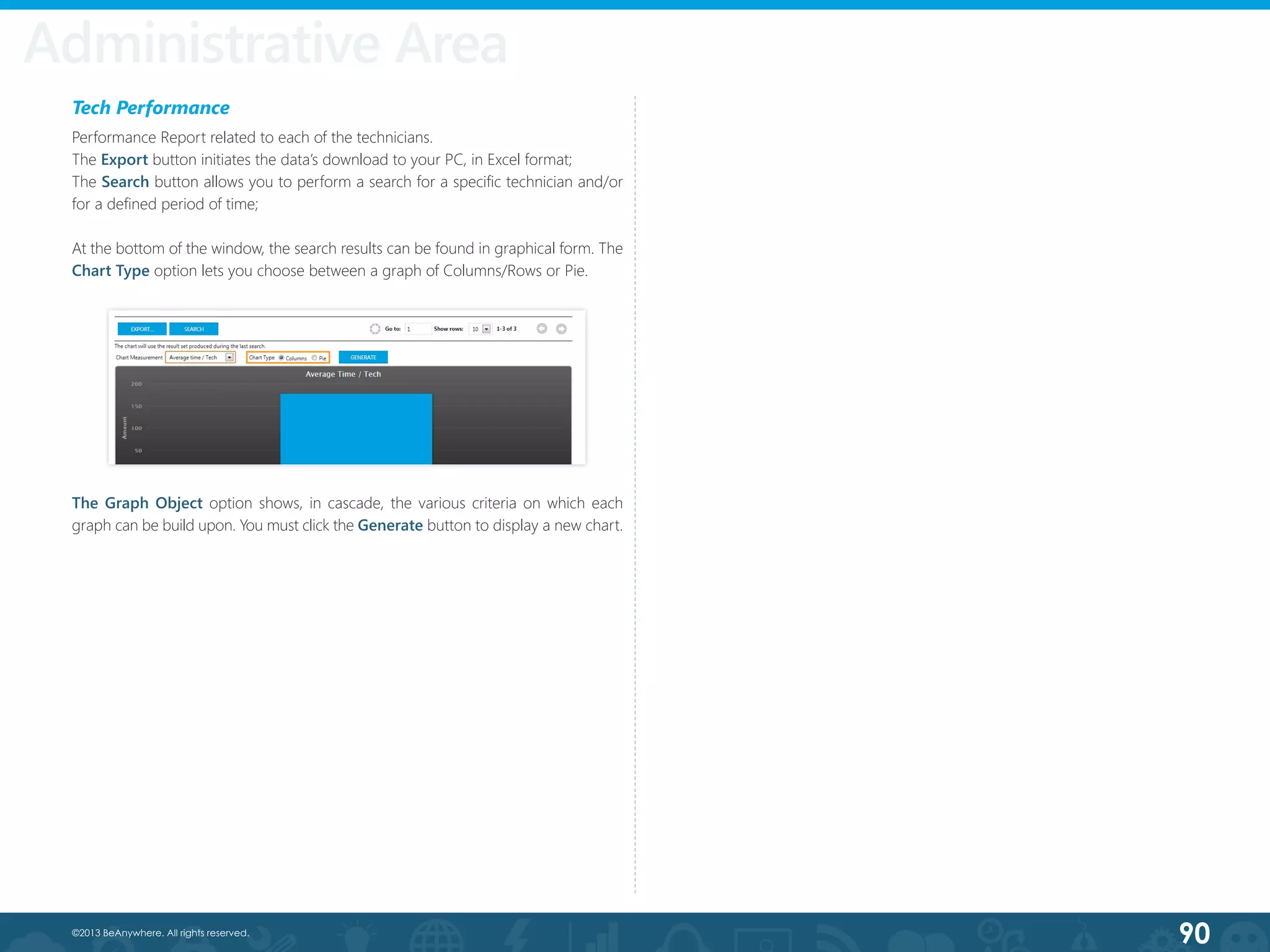 90©2013 BeAnywhere. All rights reserved.
Administrative Area
Tech Performance
Performance Report related to each of the technicians.
The Export button initiates the data’s download to your PC, in Excel format;
The Search button allows you to perform a search for a specific technician and/or
for a defined period of time;
At the bottom of the window, the search results can be found in graphical form. The
Chart Type option lets you choose between a graph of Columns/Rows or Pie.
The Graph Object option shows, in cascade, the various criteria on which each
graph can be build upon. You must click the Generate button to display a new chart.
 