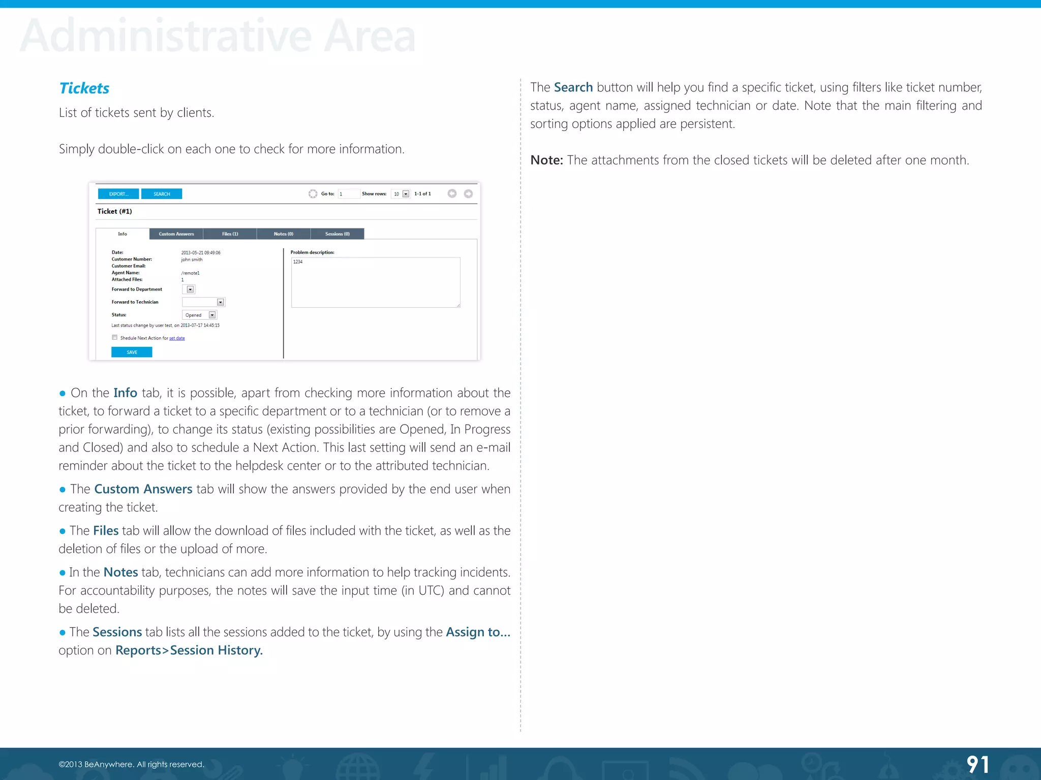 91©2013 BeAnywhere. All rights reserved.
Tickets
List of tickets sent by clients.
Simply double-click on each one to check for more information.
Administrative Area
The Search button will help you find a specific ticket, using filters like ticket number,
status, agent name, assigned technician or date. Note that the main filtering and
sorting options applied are persistent.
Note: The attachments from the closed tickets will be deleted after one month.
● On the Info tab, it is possible, apart from checking more information about the
ticket, to forward a ticket to a specific department or to a technician (or to remove a
prior forwarding), to change its status (existing possibilities are Opened, In Progress
and Closed) and also to schedule a Next Action. This last setting will send an e-mail
reminder about the ticket to the helpdesk center or to the attributed technician.
● The Custom Answers tab will show the answers provided by the end user when
creating the ticket.
● The Files tab will allow the download of files included with the ticket, as well as the
deletion of files or the upload of more.
● In the Notes tab, technicians can add more information to help tracking incidents.
For accountability purposes, the notes will save the input time (in UTC) and cannot
be deleted.
● The Sessions tab lists all the sessions added to the ticket, by using the Assign to…
option on Reports>Session History.
 