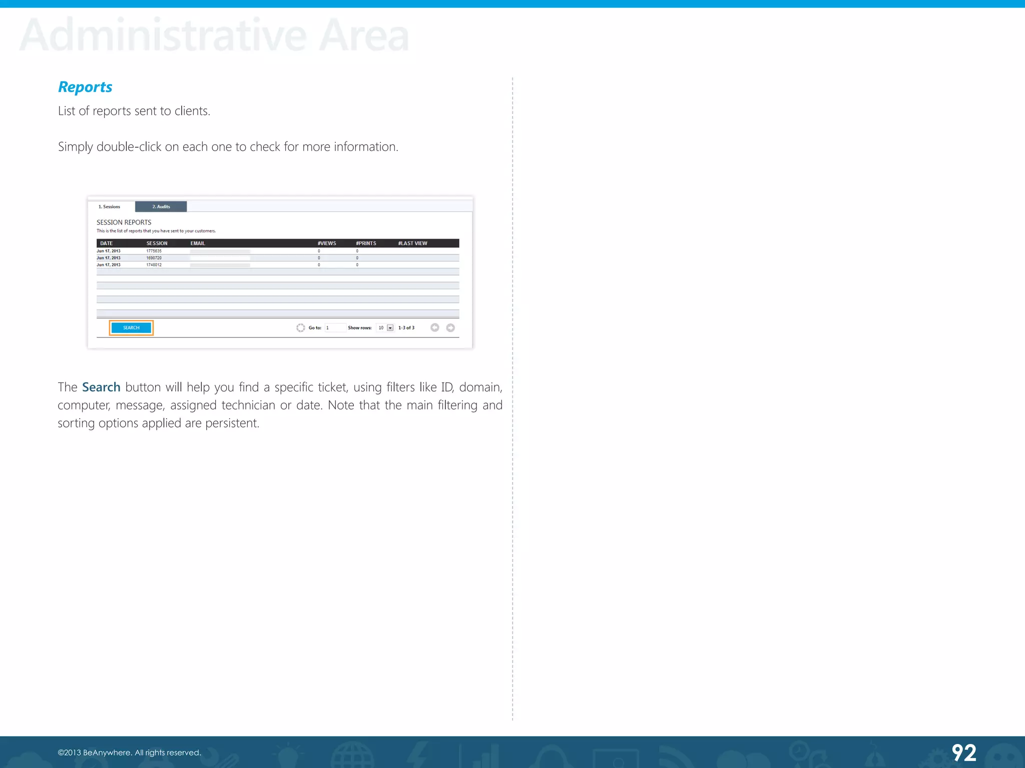 92©2013 BeAnywhere. All rights reserved.
Administrative Area
Reports
List of reports sent to clients.
Simply double-click on each one to check for more information.
The Search button will help you find a specific ticket, using filters like ID, domain,
computer, message, assigned technician or date. Note that the main filtering and
sorting options applied are persistent.
 