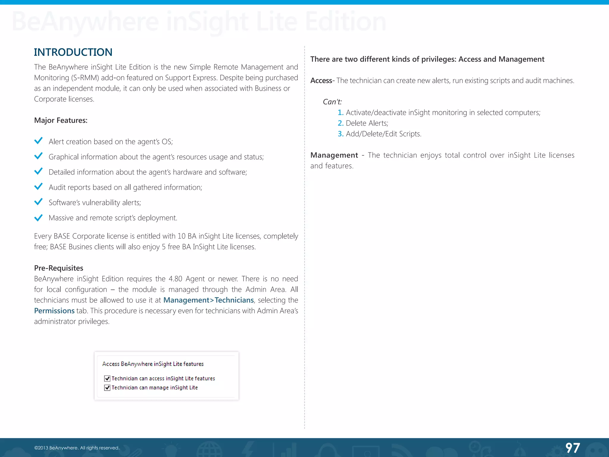 97©2013 BeAnywhere. All rights reserved.
BeAnywhere inSight Lite Edition
INTRODUCTION
The BeAnywhere inSight Lite Edition is the new Simple Remote Management and
Monitoring (S-RMM) add-on featured on Support Express. Despite being purchased
as an independent module, it can only be used when associated with Business or
Corporate licenses.
Major Features:
Alert creation based on the agent’s OS;
Graphical information about the agent’s resources usage and status;
Detailed information about the agent’s hardware and software;
Audit reports based on all gathered information;
Software’s vulnerability alerts;
Massive and remote script’s deployment.
Every BASE Corporate license is entitled with 10 BA inSight Lite licenses, completely
free; BASE Busines clients will also enjoy 5 free BA InSight Lite licenses.
Pre-Requisites
BeAnywhere inSight Edition requires the 4.80 Agent or newer. There is no need
for local configuration – the module is managed through the Admin Area. All
technicians must be allowed to use it at Management>Technicians, selecting the
Permissions tab. This procedure is necessary even for technicians with Admin Area’s
administrator privileges.
There are two different kinds of privileges: Access and Management
Access- The technician can create new alerts, run existing scripts and audit machines.
Can’t:
	 1. Activate/deactivate inSight monitoring in selected computers;
	 2. Delete Alerts;
	 3. Add/Delete/Edit Scripts.
Management - The technician enjoys total control over inSight Lite licenses
and features.
 