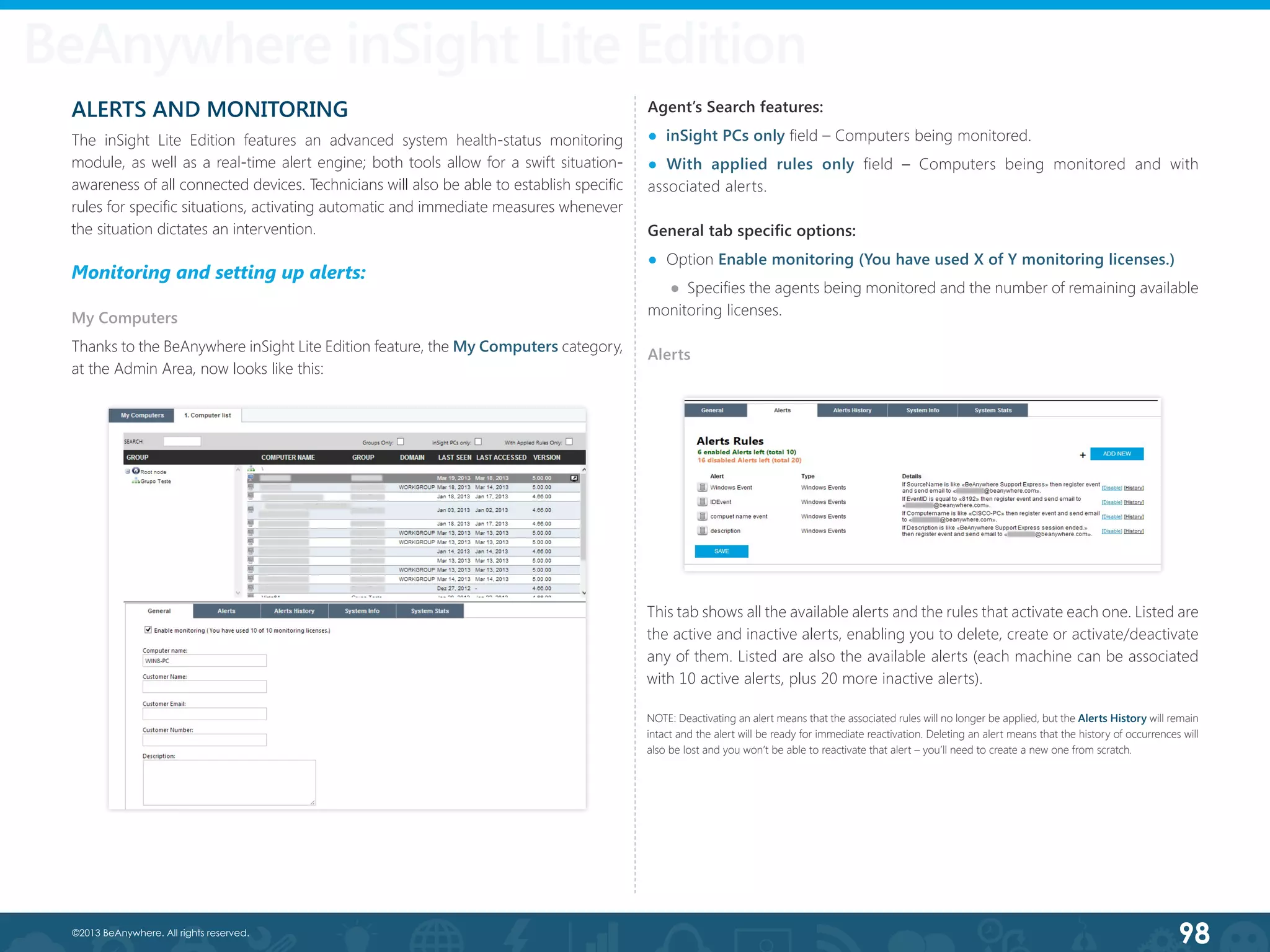 98©2013 BeAnywhere. All rights reserved.
ALERTS AND MONITORING
The inSight Lite Edition features an advanced system health-status monitoring
module, as well as a real-time alert engine; both tools allow for a swift situation-
awareness of all connected devices. Technicians will also be able to establish specific
rules for specific situations, activating automatic and immediate measures whenever
the situation dictates an intervention.
Monitoring and setting up alerts:
My Computers
Thanks to the BeAnywhere inSight Lite Edition feature, the My Computers category,
at the Admin Area, now looks like this:
Agent’s Search features:
●  inSight PCs only field – Computers being monitored.
● With applied rules only field – Computers being monitored and with
associated alerts.
General tab specific options:
●  Option Enable monitoring (You have used X of Y monitoring licenses.) 	
●  Specifies the agents being monitored and the number of remaining available
monitoring licenses.
Alerts
BeAnywhere inSight Lite Edition
This tab shows all the available alerts and the rules that activate each one. Listed are
the active and inactive alerts, enabling you to delete, create or activate/deactivate
any of them. Listed are also the available alerts (each machine can be associated
with 10 active alerts, plus 20 more inactive alerts).
NOTE: Deactivating an alert means that the associated rules will no longer be applied, but the Alerts History will remain
intact and the alert will be ready for immediate reactivation. Deleting an alert means that the history of occurrences will
also be lost and you won’t be able to reactivate that alert – you’ll need to create a new one from scratch.
 