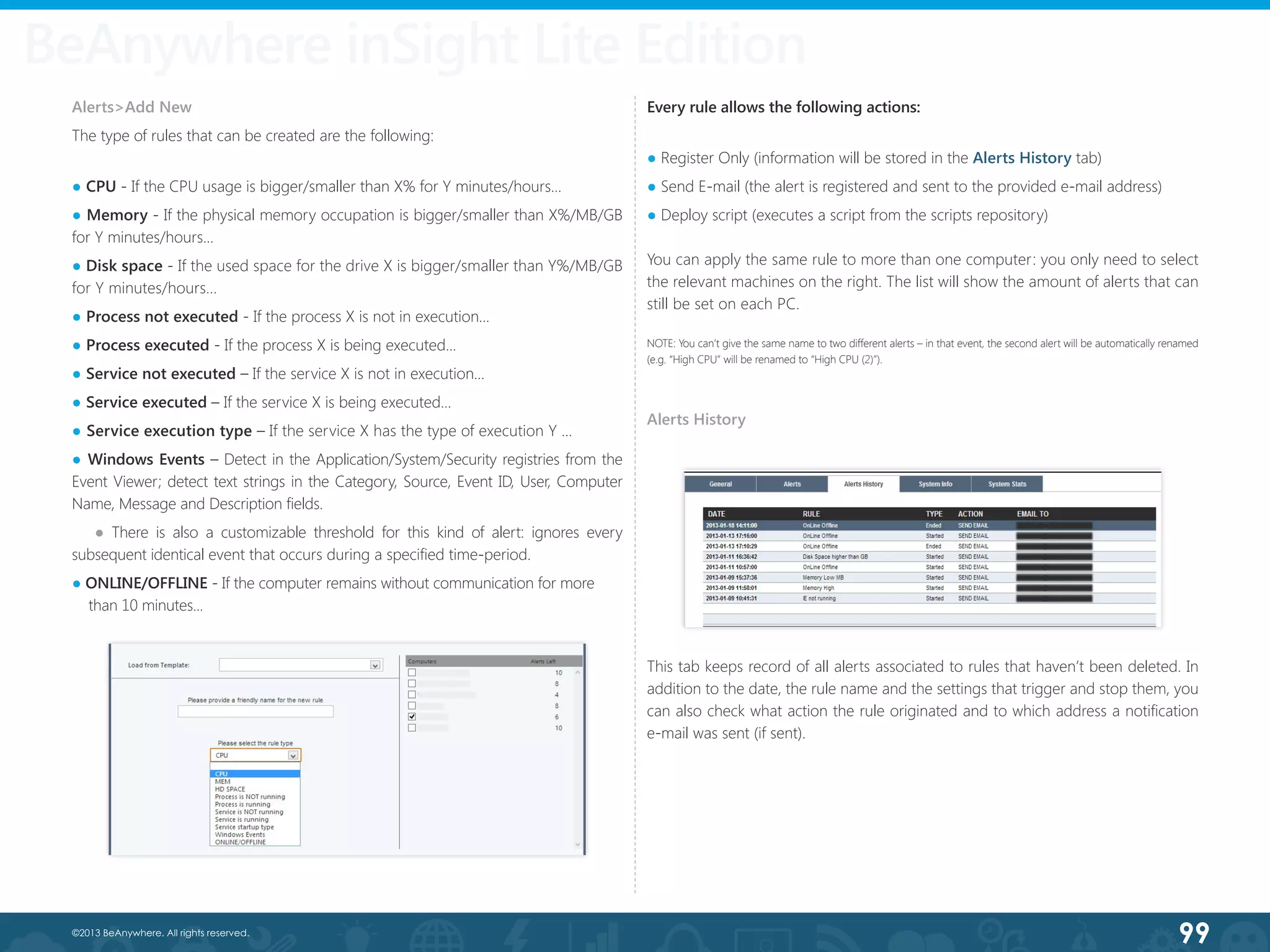 99©2013 BeAnywhere. All rights reserved.
BeAnywhere inSight Lite Edition
Alerts>Add New
The type of rules that can be created are the following:
● CPU - If the CPU usage is bigger/smaller than X% for Y minutes/hours...
● Memory - If the physical memory occupation is bigger/smaller than X%/MB/GB
for Y minutes/hours...
● Disk space - If the used space for the drive X is bigger/smaller than Y%/MB/GB
for Y minutes/hours...
● Process not executed - If the process X is not in execution...
● Process executed - If the process X is being executed...
● Service not executed – If the service X is not in execution...
● Service executed – If the service X is being executed...
● Service execution type – If the service X has the type of execution Y …
● Windows Events – Detect in the Application/System/Security registries from the     
Event Viewer; detect text strings in the Category, Source, Event ID, User, Computer     
Name, Message and Description fields.
● There is also a customizable threshold for this kind of alert: ignores every  
subsequent identical event that occurs during a specified time-period.
● ONLINE/OFFLINE - If the computer remains without communication for more 	
than 10 minutes...
Every rule allows the following actions:
● Register Only (information will be stored in the Alerts History tab)
● Send E-mail (the alert is registered and sent to the provided e-mail address)
● Deploy script (executes a script from the scripts repository)
You can apply the same rule to more than one computer: you only need to select
the relevant machines on the right. The list will show the amount of alerts that can
still be set on each PC.
NOTE: You can’t give the same name to two different alerts – in that event, the second alert will be automatically renamed
(e.g. “High CPU” will be renamed to “High CPU (2)”).   	
Alerts History
This tab keeps record of all alerts associated to rules that haven’t been deleted. In
addition to the date, the rule name and the settings that trigger and stop them, you
can also check what action the rule originated and to which address a notification
e-mail was sent (if sent).
 