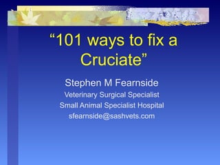 “101 ways to fix a
Cruciate”
Stephen M Fearnside
Veterinary Surgical Specialist
Small Animal Specialist Hospital
sfearnside@sashvets.com
 