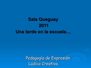 Sala Queguay  2011 Una tarde en la escuela…   Pedagogía de Expresión  Lúdico Creativa. 