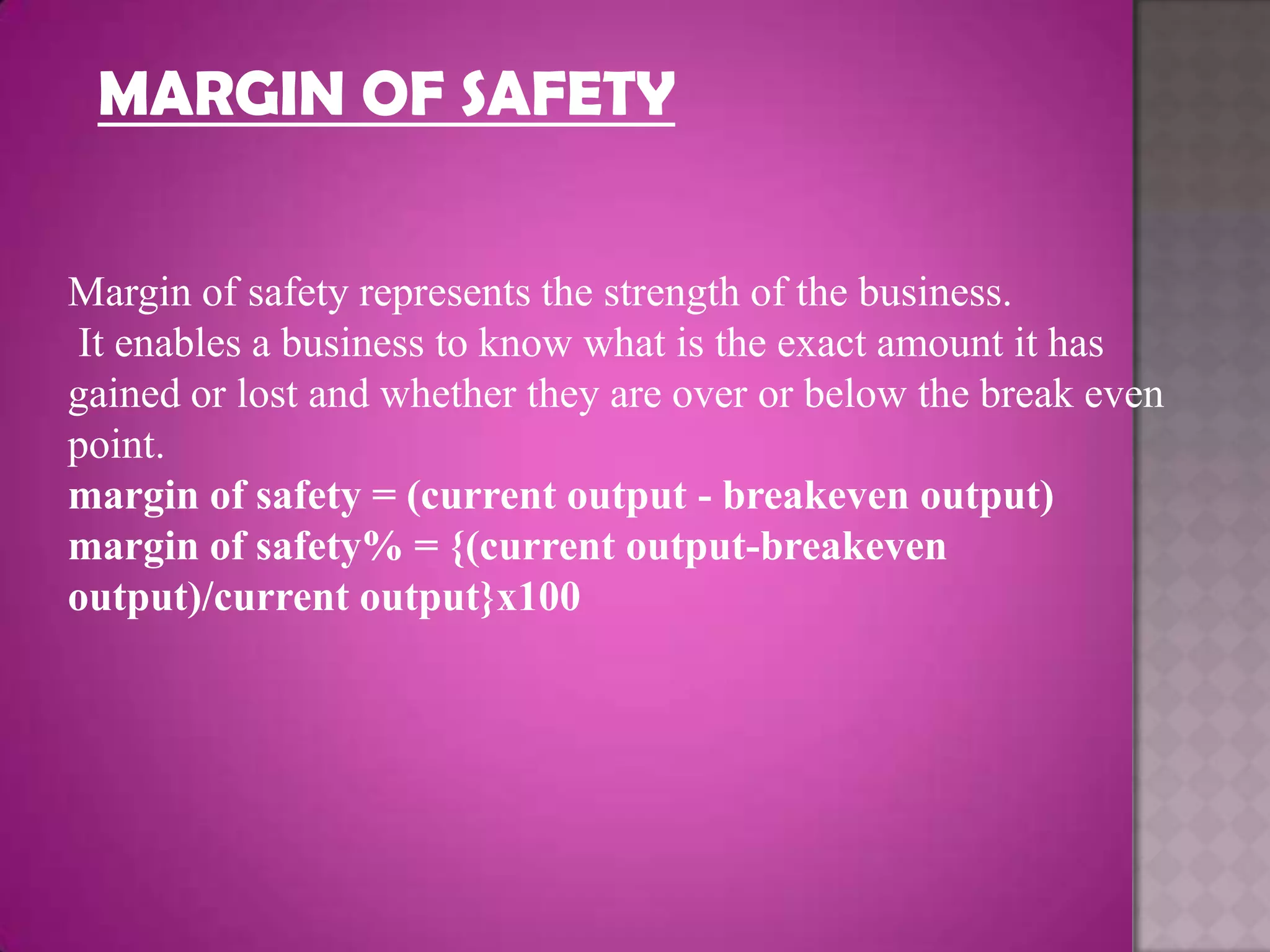 MARGIN OF SAFETY


Margin of safety represents the strength of the business.
It enables a business to know what is the exact amount it has
gained or lost and whether they are over or below the break even
point.
margin of safety = (current output - breakeven output)
margin of safety% = {(current output-breakeven
output)/current output}x100
 
