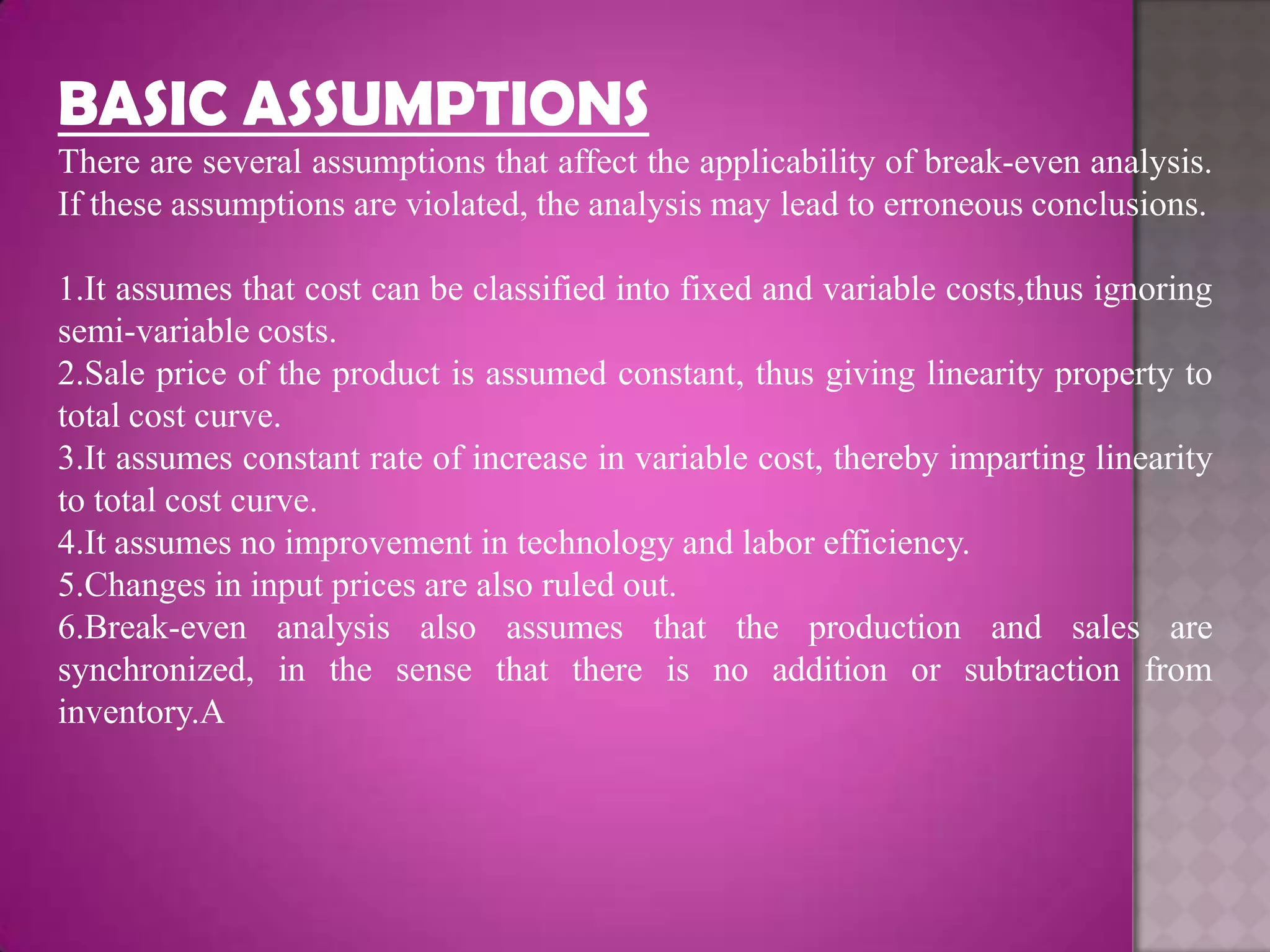 BASIC ASSUMPTIONS
There are several assumptions that affect the applicability of break-even analysis.
If these assumptions are violated, the analysis may lead to erroneous conclusions.

1.It assumes that cost can be classified into fixed and variable costs,thus ignoring
semi-variable costs.
2.Sale price of the product is assumed constant, thus giving linearity property to
total cost curve.
3.It assumes constant rate of increase in variable cost, thereby imparting linearity
to total cost curve.
4.It assumes no improvement in technology and labor efficiency.
5.Changes in input prices are also ruled out.
6.Break-even analysis also assumes that the production and sales are
synchronized, in the sense that there is no addition or subtraction from
inventory.A
 